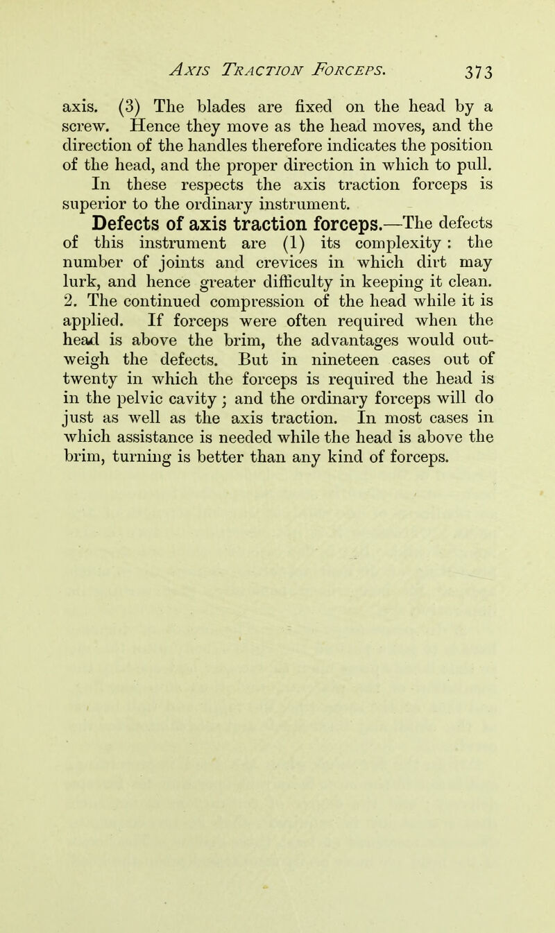 axis. (3) The blades are fixed on the head by a screw. Hence they move as the head moves, and the direction of the handles therefore indicates the position of the head, and the proper direction in which to pull. In these respects the axis traction forceps is superior to the ordinary instrument. Defects of axis traction forceps.—The defects of this instrument are (1) its complexity : the number of joints and crevices in which dirt may lurk, and hence greater difficulty in keeping it clean. 2. The continued compression of the head while it is applied. If forceps were often required when the head is above the brim, the advantages would out- weigh the defects. But in nineteen cases out of twenty in which the forceps is required the head is in the pelvic cavity; and the ordinary forceps will do just as well as the axis traction. In most cases in which assistance is needed while the head is above the brim, turning is better than any kind of forceps.
