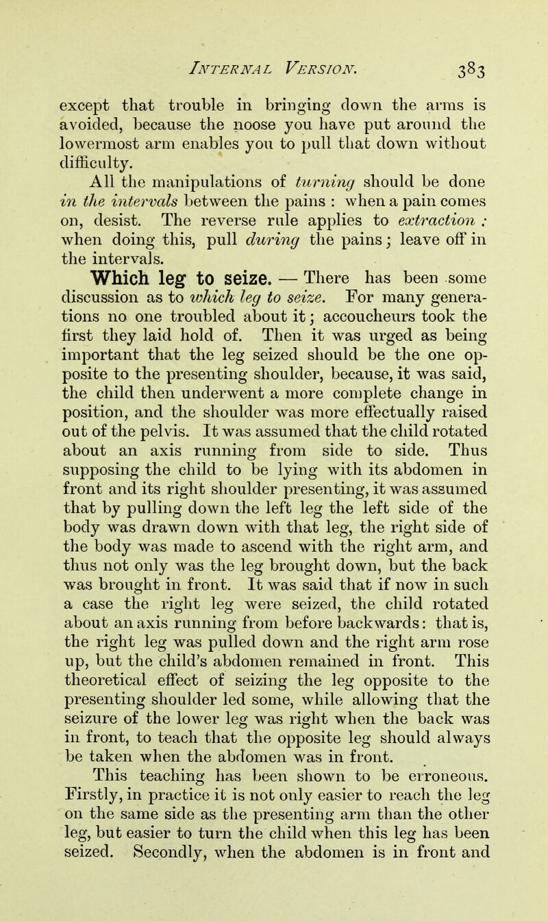 except that trouble in bringing down the arras is avoided, because the noose you have put around the lowermost arm enables you to pull that down without difficulty. All the manipulations of turning should be done in the intervals between the pains : when a pain comes on, desist. The reverse rule applies to extraction ; when doing this, pull during the pains; leave off in the intervals. Which leg to seize. — There has been some discussion as to which leg to seize. For many genera- tions no one troubled about it; accoucheurs took the first they laid hold of. Then it was urged as being important that the leg seized should be the one op- posite to the presenting shoulder, because, it was said, the child then underwent a more complete change in position, and the shoulder was more effectually raised out of the pelvis. It was assumed that the child rotated about an axis running from side to side. Thus supposing the child to be lying with its abdomen in front and its right shoulder presenting, it was assumed that by pulling down the left leg the left side of the body was drawn down with that leg, the right side of the body was made to ascend with the right arm, and thus not only was the leg brought down, but the back was brought in front. It was said that if now in such a case the right leg were seized, the child rotated about an axis running from before backwards: that is, the right leg was pulled down and the right arm rose up, but the child's abdomen remained in front. This theoretical effect of seizing the leg opposite to the presenting shoulder led some, while allowing that the seizure of the lower leg was right when the back was in front, to teach that the opposite leg should always be taken when the abdomen was in front. This teaching has been shown to be erroneous. Firstly, in practice it is not only easier to reach the leg on the same side as the presenting arm than the other leg, but easier to turn the child when this leg has been seized. Secondly, when the abdomen is in front and