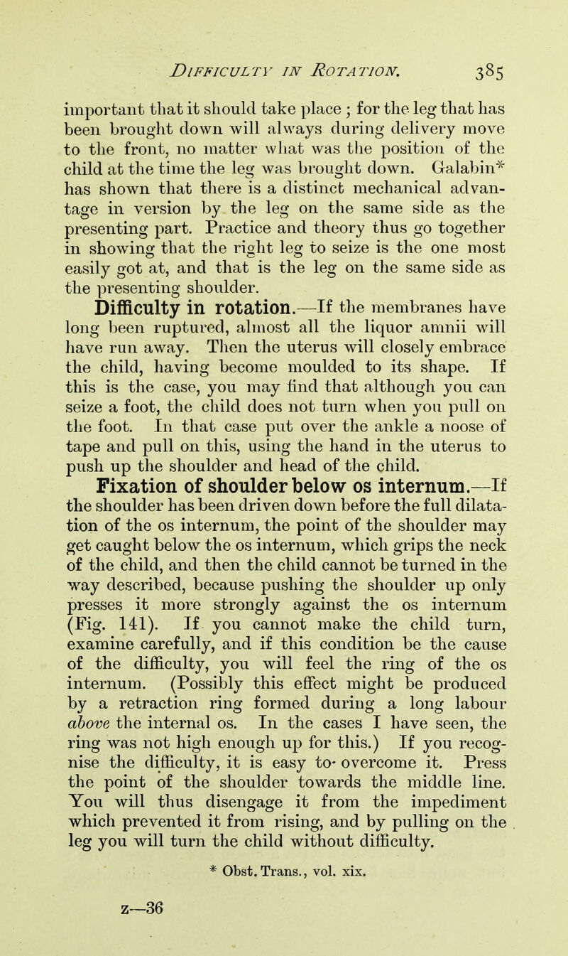 important that it should take place ■ for the leg that has been brought down will always during delivery move to the front, no matter what was the position of the child at the time the leg was brought down. Galabin* has shown that there is a distinct mechanical advan- tage in version by the leg on the same side as the presenting part. Practice and theory thus go together in showing that the right lesr to seize is the one most easily got at, and that is the leg on the same side as the presenting shoulder. Difficulty in rotation.—If the membranes have long been ruptured, almost all the liquor amnii will have run away. Then the uterus will closely embrace the child, having become moulded to its shape. If this is the case, you may find that although you can seize a foot, the child does not turn when you pull on the foot. In that case put over the ankle a noose of tape and pull on this, using the hand in the uterus to push up the shoulder and head of the child. Fixation of shoulder below os internum.—If the shoulder has been driven down before the full dilata- tion of the os internum, the point of the shoulder may get caught below the os internum, which grips the neck of the child, and then the child cannot be turned in the way described, because pushing the shoulder up only presses it more strongly against the os internum (Fig. 141). If you cannot make the child turn, examine carefully, and if this condition be the cause of the difficulty, you will feel the ring of the os internum. (Possibly this effect might be produced by a retraction ring formed during a long labour above the internal os. In the cases I have seen, the ring was not high enough up for this.) If you recog- nise the difficulty, it is easy to- overcome it. Press the point of the shoulder towards the middle line. You will thus disengage it from the impediment which prevented it from rising, and by pulling on the leg you will turn the child without difficulty. * Obst.Trans., vol. xix. z—36