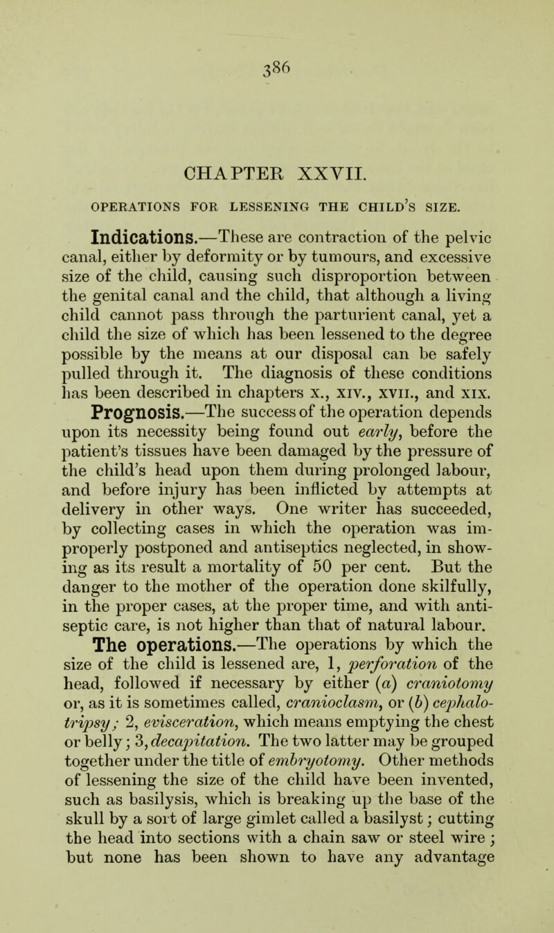 CHAPTER XXVII. OPERATIONS FOR LESSENING THE CHILD'S SIZE. Indications.—These are contraction of the pelvic canal, either by deformity or by tumours, and excessive size of the child, causing such disproportion between the genital canal and the child, that although a living child cannot pass through the parturient canal, yet a child the size of which has been lessened to the degree possible by the means at our disposal can be safely pulled through it. The diagnosis of these conditions has been described in chapters x., xiv., xvn., and xix. Prognosis.—The success of the operation depends upon its necessity being found out early, before the patient's tissues have been damaged by the pressure of the child's head upon them during prolonged labour, and before injury has been inflicted by attempts at delivery in other ways. One writer has succeeded, by collecting cases in which the operation was im- properly postponed and antiseptics neglected, in show- ing as its result a mortality of 50 per cent. But the danger to the mother of the operation done skilfully, in the proper cases, at the proper time, and with anti- septic care, is not higher than that of natural labour. The Operations.—The operations by which the size of the child is lessened are, 1, 'perforation of the head, followed if necessary by either (a) craniotomy or, as it is sometimes called, cranioclasm, or (b) cephalo- tripsy ; 2, evisceration, which means emptying the chest or belly; 3, decapitation. The two latter may be grouped together under the title of embryotomy. Other methods of lessening the size of the child have been invented, such as basilysis, which is breaking up the base of the skull by a sort of large gimlet called a basilyst; cutting the head into sections with a chain saw or steel wire; but none has been shown to have any advantage