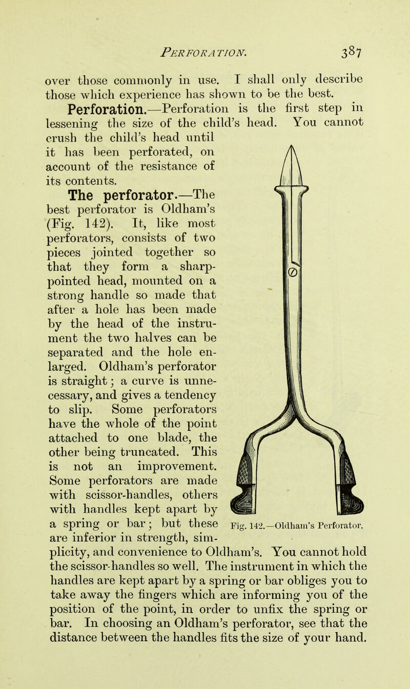 over those commonly in use. I shall only describe those which experience has shown to be the best. Perforation.—Perforation is the first step in lessening the size of the child's head. You cannot crush the child's head until it has been perforated, on account of the resistance of its contents. The perforator.—The best perforator is Oldham's (Fig. 142). It, like most perforators, consists of two pieces jointed together so that they form a sharp- pointed head, mounted on a strong handle so made that after a hole has been made by the head of the instru- ment the two halves can be separated and the hole en- larged. Oldham's perforator is straight; a curve is unne- cessary, and gives a tendency to slip. Some perforators have the whole of the point attached to one blade, the other being truncated. This not an improvement. is Some perforators are made with scissor-handles, others with handles kept apart by a spring or bar; but these Fig. 142.-Oldham's Perforator. are inferior in strength, sim- plicity, and convenience to Oldham's. You cannot hold the scissor-handles so well. The instrument in which the handles are kept apart by a spring or bar obliges you to take away the fingers which are informing you of the position of the point, in order to unfix the spring or bar. In choosing an Oldham's perforator, see that the distance between the handles fits the size of your hand.