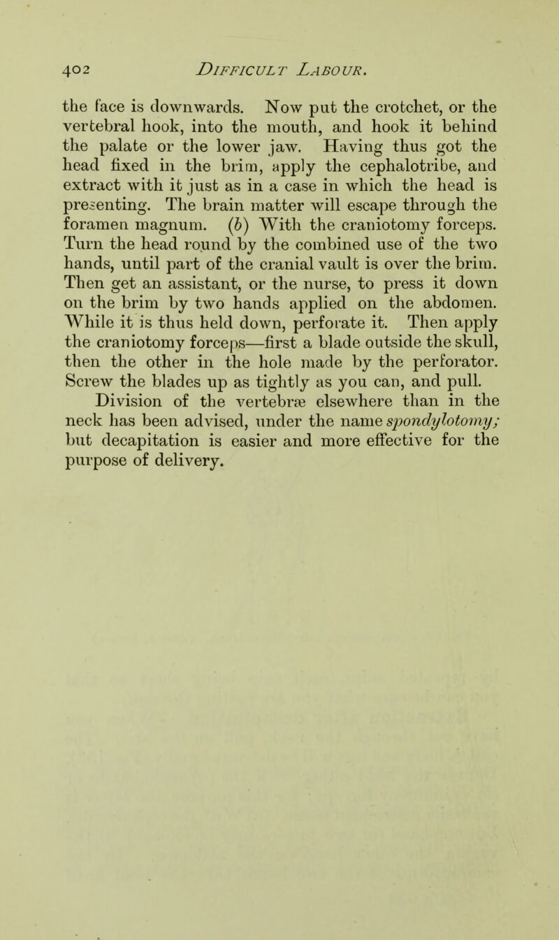 the face is downwards. Now put the crotchet, or the vertebral hook, into the mouth, and hook it behind the palate or the lower jaw. Having thus got the head fixed in the brim, apply the cephalotribe, and extract with it just as in a case in which the head is presenting. The brain matter will escape through the foramen magnum, (b) With the craniotomy forceps. Turn the head round by the combined use of the two hands, until part of the cranial vault is over the brim. Then get an assistant, or the nurse, to press it down on the brim by two hands applied on the abdomen. While it is thus held down, perforate it. Then apply the craniotomy forceps—first a blade outside the skull, then the other in the hole made by the perforator. Screw the blades up as tightly as you can, and pull. Division of the vertebras elsewhere than in the neck has been advised, under the name sjiondylotomy; but decapitation is easier and more effective for the purpose of delivery.