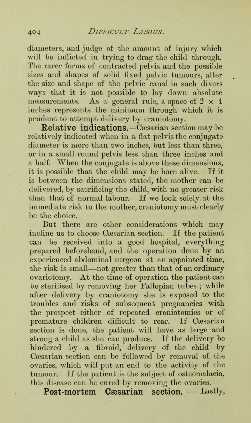 diameters, and judge of the amount of injury which will be inflicted in trying to drag the child through. The rarer forms of contracted pelvis and the possible sizes and shapes of solid fixed pelvic tumours, alter the size and shape of the pelvic canal in such divers ways that it is not possible to lay down absolute measurements. As a general rule, a space of 2 x 4 inches represents the minimum through which it is prudent to attempt delivery by craniotomy. Relative indications.—Gesarian section may be relatively indicated when in a flat pelvis the conjugate diameter is more than two inches, but less than three, or in a small round pelvis less than three inches and a half. When the conjugate is above these dimensions, it is possible that the child may be born alive. If it is between the dimensions stated, the mother can be delivered, by sacrificing the child, with no greater risk than that of normal labour. If we look solely at the immediate risk to the mother, craniotomy must clearly be the choice. But there are other considerations which may incline us to choose Caesarian section. If the patient can be received into a good hospital, everything prepared beforehand, and the operation done by an experienced abdominal surgeon at an appointed time, the risk is small—not greater than that of an ordinary ovariotomy. At the time of operation the patient can be sterilised by removing her Fallopian tubes ; while after delivery by craniotomy she is exposed to the troubles and risks of subsequent pregnancies with the prospect either of repeated craniotomies or of premature children difficult to rear. If Caesarian section is done, the patient will have as large and strong a child as she can produce. If the delivery be hindered by a fibroid, delivery of the child by Caesarian section can be followed by removal of the ovaries, which will put an end to the activity of the tumour. If the patient is the subject of osteomalacia, this disease can be cured by removing the ovaries. Post-mortem Caesarian section, — Lastly,