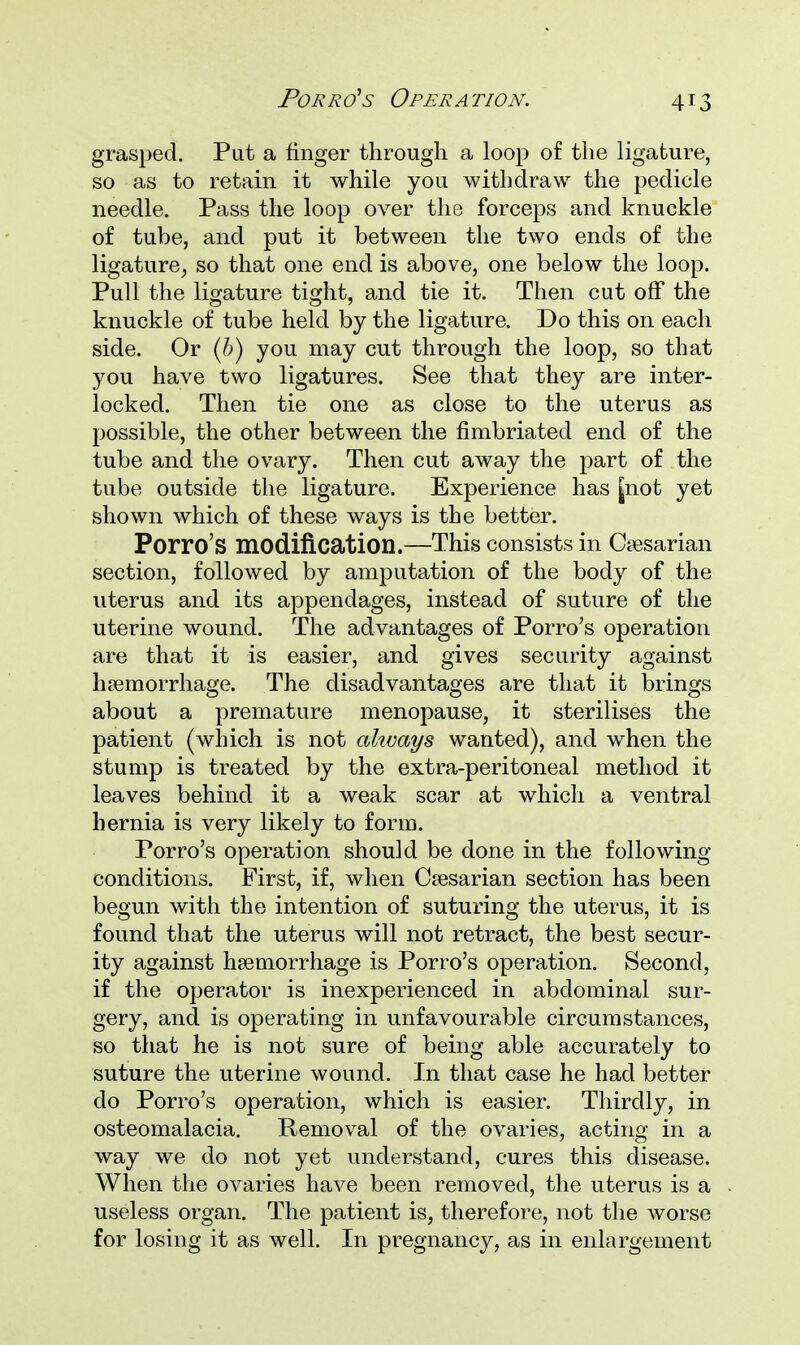 grasped. Put a finger through a loop of the ligature, so as to retain it while you withdraw the pedicle needle. Pass the loop over the forceps and knuckle of tube, and put it between the two ends of the ligature, so that one end is above, one below the loop. Pull the ligature tight, and tie it. Then cut off the knuckle of tube held by the ligature. Do this on each side. Or (b) you may cut through the loop, so that you have two ligatures. See that they are inter- locked. Then tie one as close to the uterus as possible, the other between the fimbriated end of the tube and the ovary. Then cut away the part of the tube outside the ligature. Experience has jnot yet shown which of these ways is the better. Porro'S modification.—This consists in Ca3sarian section, followed by amputation of the body of the uterus and its appendages, instead of suture of the uterine wound. The advantages of Porro's operation are that it is easier, and gives security against haemorrhage. The disadvantages are that it brings about a premature menopause, it sterilises the patient (which is not akvays wanted), and when the stump is treated by the extra-peritoneal method it leaves behind it a weak scar at which a ventral hernia is very likely to form. Porro's operation should be done in the folio wing- conditions. First, if, when Caesarian section has been begun with the intention of suturing the uterus, it is found that the uterus will not retract, the best secur- ity against haemorrhage is Porro's operation. Second, if the operator is inexperienced in abdominal sur- gery, and is operating in unfavourable circumstances, so that he is not sure of being able accurately to suture the uterine wound. In that case he had better do Porro's operation, which is easier. Thirdly, in osteomalacia. Removal of the ovaries, acting in a way we do not yet understand, cures this disease. When the ovaries have been removed, the uterus is a useless organ. The patient is, therefore, not the worse for losing it as well. In pregnancy, as in enlargement