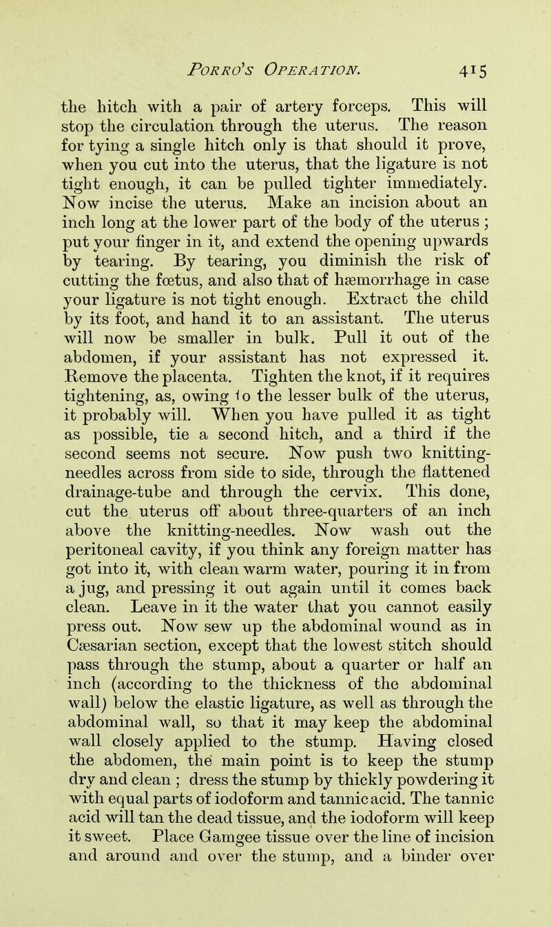 the hitch with a pair of artery forceps. This will stop the circulation through the uterus. The reason for tying a single hitch only is that should it prove, when you cut into the uterus, that the ligature is not tight enough, it can be pulled tighter immediately. Now incise the uterus. Make an incision about an inch long at the lower part of the body of the uterus; put your finger in it, and extend the opening upwards by tearing. By tearing, you diminish the risk of cutting the foetus, and also that of haemorrhage in case your ligature is not tight enough. Extract the child by its foot, and hand it to an assistant. The uterus will now be smaller in bulk. Pull it out of the abdomen, if your assistant has not expressed it. Remove the placenta. Tighten the knot, if it requires tightening, as, owing io the lesser bulk of the uterus, it probably will. When you have pulled it as tight as possible, tie a second hitch, and a third if the second seems not secure. Now push two knitting- needles across from side to side, through the flattened drainage-tube and through the cervix. This done, cut the uterus off about three-quarters of an inch above the knitting-needles. Now wash out the peritoneal cavity, if you think any foreign matter has got into it, with clean warm water, pouring it in from a jug, and pressing it out again until it comes back clean. Leave in it the water that you cannot easily press out. Now sew up the abdominal wound as in Caesarian section, except that the lowest stitch should pass through the stump, about a quarter or half an inch (according to the thickness of the abdominal wall) below the elastic ligature, as well as through the abdominal wall, so that it may keep the abdominal wall closely applied to the stump. Having closed the abdomen, the main point is to keep the stump dry and clean ; dress the stump by thickly powdering it with equal parts of iodoform and tannic acid. The tannic acid will tan the dead tissue, and the iodoform will keep it sweet. Place Gamgee tissue over the line of incision and around and over the stump, and a binder over