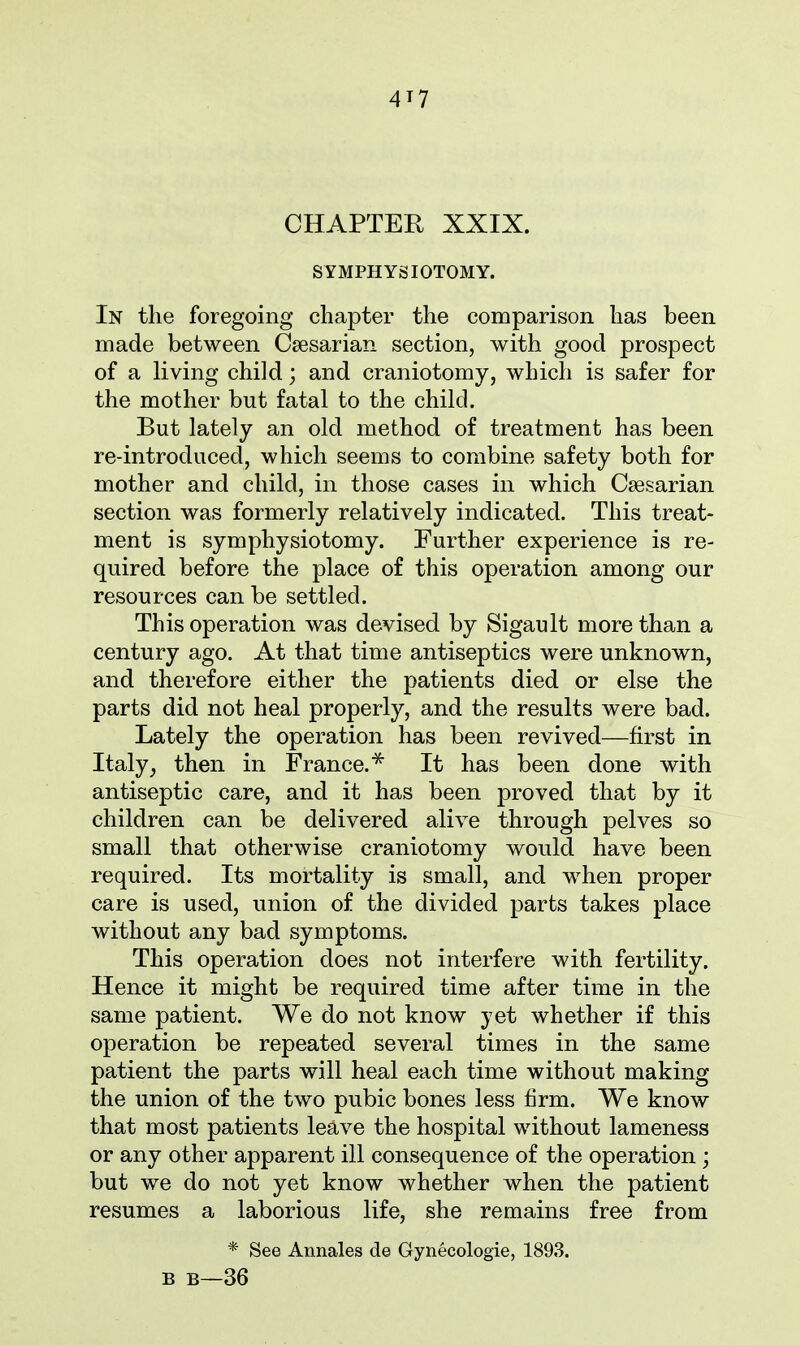 CHAPTER XXIX. SYMPHYSIOTOMY. In the foregoing chapter the comparison has been made between Caesarian section, with good prospect of a living child; and craniotomy, which is safer for the mother but fatal to the child. But lately an old method of treatment has been re-introduced, which seems to combine safety both for mother and child, in those cases in which Caesarian section was formerly relatively indicated. This treat- ment is symphysiotomy. Further experience is re- quired before the place of this operation among our resources can be settled. This operation was devised by Sigault more than a century ago. At that time antiseptics were unknown, and therefore either the patients died or else the parts did not heal properly, and the results were bad. Lately the operation has been revived—first in Italy, then in France.* It has been done with antiseptic care, and it has been proved that by it children can be delivered alive through pelves so small that otherwise craniotomy would have been required. Its mortality is small, and when proper care is used, union of the divided parts takes place without any bad symptoms. This operation does not interfere with fertility. Hence it might be required time after time in the same patient. We do not know yet whether if this operation be repeated several times in the same patient the parts will heal each time without making the union of the two pubic bones less firm. We know that most patients leave the hospital without lameness or any other apparent ill consequence of the operation ; but we do not yet know whether when the patient resumes a laborious life, she remains free from * See Annales de Gynecologie, 1893. B B—36