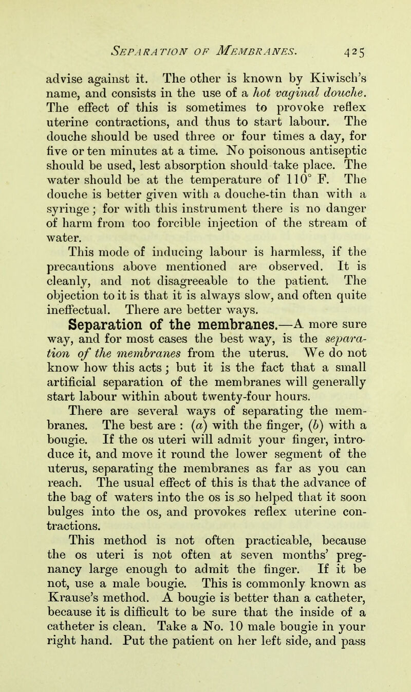 advise against it. The other is known by Kiwisch's name, and consists in the use of a hot vaginal douche. The effect of this is sometimes to provoke reflex uterine contractions, and thus to start labour. The douche should be used three or four times a day, for five or ten minutes at a time. No poisonous antiseptic should be used, lest absorption should take place. The water should be at the temperature of 110° F. The douche is better given with a douche-tin than with a syringe; for with this instrument there is no danger of harm from too forcible injection of the stream of water. This mode of inducing labour is harmless, if the precautions above mentioned are observed. It is cleanly, and not disagreeable to the patient. The objection to it is that it is always slow, and often quite ineffectual. There are better ways. Separation of the membranes.—A more sure way, and for most cases the best way, is the separa- tion of the membranes from the uterus. We do not know how this acts; but it is the fact that a small artificial separation of the membranes will generally start labour within about twenty-four hours. There are several ways of separating the mem- branes. The best are : (a) with the finger, (b) with a bougie. If the os uteri will admit your finger, intro- duce it, and move it round the lower segment of the uterus, separating the membranes as far as you can reach. The usual effect of this is that the advance of the bag of waters into the os is .so helped that it soon bulges into the os, and provokes reflex uterine con- tractions. This method is not often practicable, because the os uteri is not often at seven months' preg- nancy large enough to admit the finger. If it be not, use a male bougie. This is commonly known as Krause's method. A bougie is better than a catheter, because it is difficult to be sure that the inside of a catheter is clean. Take a No. 10 male bougie in your right hand. Put the patient on her left side, and pass