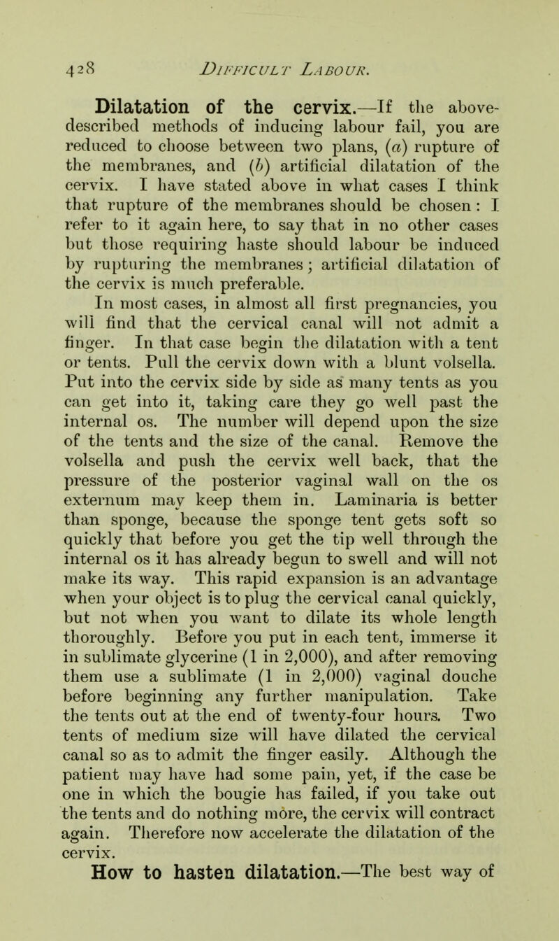 Dilatation Of the cervix.—If the above- described methods of inducing labour fail, you are reduced to choose between two plans, (a) rupture of the membranes, and (b) artificial dilatation of the cervix. I have stated above in what cases I think that rupture of the membranes should be chosen : I refer to it again here, to say that in no other cases but those requiring haste should labour be induced by rupturing the membranes; artificial dilatation of the cervix is much preferable. In most cases, in almost all first pregnancies, you will find that the cervical canal will not admit a finger. In that case begin the dilatation with a tent or tents. Pull the cervix down with a blunt volsella. Put into the cervix side by side as many tents as you can get into it, taking care they go well past the internal os. The number will depend upon the size of the tents and the size of the canal. Remove the volsella and push the cervix well back, that the pressure of the posterior vaginal wall on the os externum may keep them in. Laminaria is better than sponge, because the sponge tent gets soft so quickly that before you get the tip well through the internal os it has already begun to swell and will not make its way. This rapid expansion is an advantage when your object is to plug the cervical canal quickly, but not when you want to dilate its whole length thoroughly. Before you put in each tent, immerse it in sublimate glycerine (1 in 2,000), and after removing them use a sublimate (1 in 2,000) vaginal douche before beginning any further manipulation. Take the tents out at the end of twenty-four hours. Two tents of medium size will have dilated the cervical canal so as to admit the finger easily. Although the patient may have had some pain, yet, if the case be one in which the bougie has failed, if you take out the tents and do nothing more, the cervix will contract again. Therefore now accelerate the dilatation of the cervix. How to hasten dilatation.—The best way of