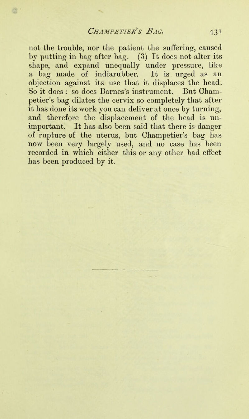 not the trouble, nor the patient the suffering, caused by putting in bag after bag. (3) It does not alter its shape, and expand unequally under pressure, like a bag made of indiarubber. It is urged as an objection against its use that it displaces the head. So it does : so does Barnes's instrument. But Cham- petier's bag dilates the cervix so completely that after it has done its work you can deliver at once by turning, and therefore the displacement of the head is un- important. It has also been said that there is danger of rupture of the uterus, but Champetier's bag has now been very largely used, and no case has been recorded in which either this or any other bad effect has been produced by it.