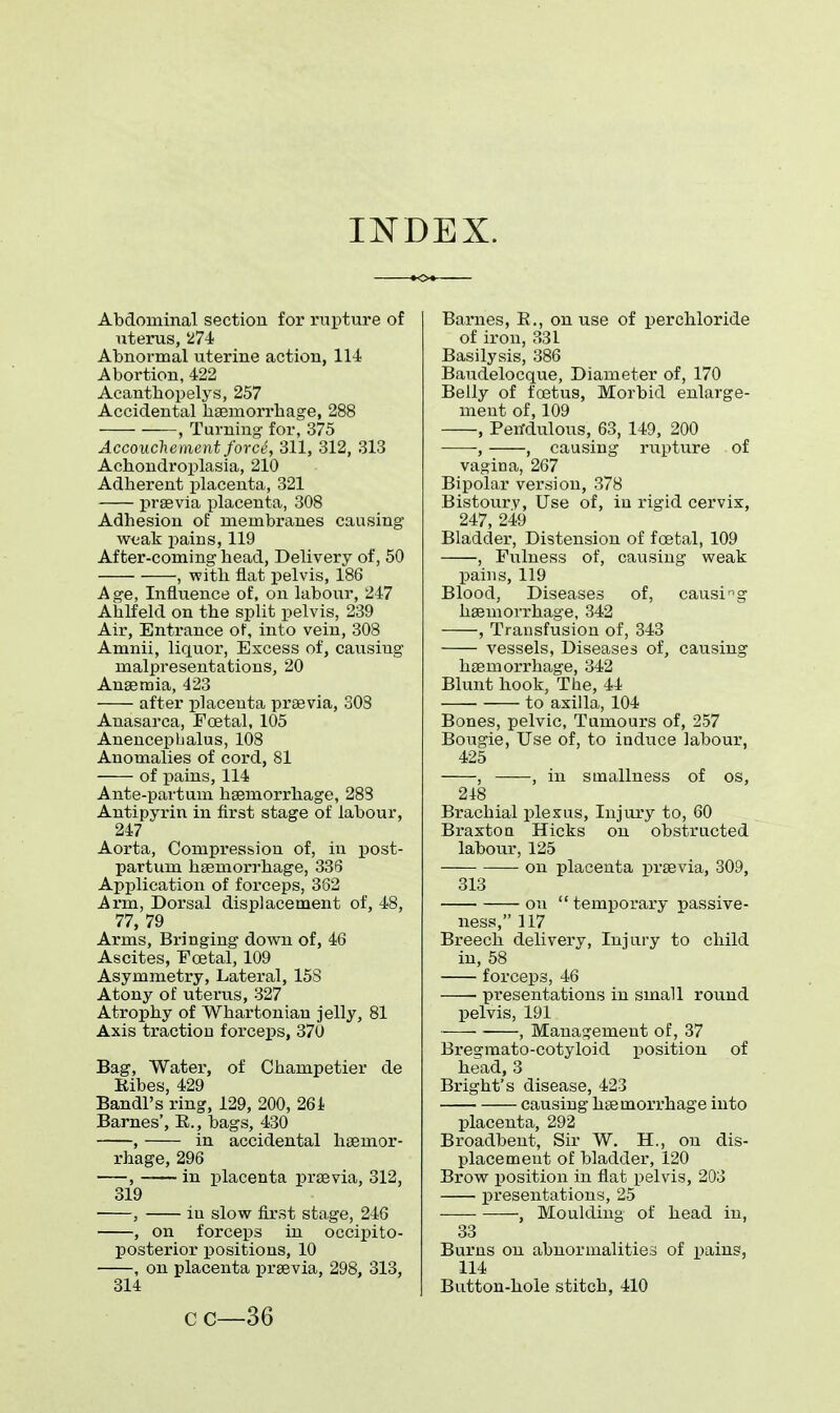 INDEX. Abdominal section for rupture of uterus, 274 Abnormal uterine action, 114 Abortion, 422 Acanthopelys, 257 Accidental haemorrhage, 288 , Turning for, 375 Accouchement force, 311, 312, 313 Achondroplasia, 210 Adherent placenta, 321 praevia placenta, 308 Adhesion of membranes causing weak pains, 119 After-coming head, Delivery of, 50 , with flat pelvis, 186 Age, Influence of, on labour, 247 Ahlfeld on the split pelvis, 239 Air, Entrance of, into vein, 308 Amnii, liquor, Excess of, causing malpresentations, 20 Anaemia, 423 after placenta praavia, 308 Anasarca, Foetal, 105 Anencepbalus, 108 Anomalies of cord, 81 of pains, 114 Ante-partum haemorrhage, 283 Antipyrin in first stage of labour, 247 Aorta, Compression of, in post- partum haemorrhage, 336 Application of foi'ceps, 362 Arm, Dorsal displacement of, 48, 77, 79 Arms, Bringing down of, 46 Ascites, Foetal, 109 Asymmetry, Lateral, 158 Atony of uterus, 327 Atrophy of Whartonian jelly, 81 Axis traction forceps, 370 Bag, Water, of Champetier de Kibes, 429 Bandl's ring, 129, 200, 261 Barnes', E., bags, 430 , in accidental haemor- rhage, 296 , in placenta praevia, 312, 319 , iu slow first stage, 246 , on forceps in occipito- posterior positions, 10 , on placenta praevia, 298, 313, 314 Barnes, B., on use of perchloride of iron, 331 Basilysis, 386 Baudelocque, Diameter of, 170 Belly of foetus, Morbid enlarge- ment of, 109 , Pendulous, 63, 149, 200 -, , causing rupture of vagina, 267 Bipolar version, 378 Bistoury, Use of, in rigid cervix, 247, 249 Bladder, Distension of foetal, 109 , Fulness of, causing weak pains, 119 Blood, Diseases of, causing haemorrhage, 342 , Transfusion of, 343 vessels, Diseases of, causing haemorrhage, 342 Blunt hook, The, 44 to axilla, 104 Bones, pelvic, Tumours of, 257 Bougie, Use of, to induce labour, 425 , , in smallness of os, 218 Brachial plexus, Injury to, 60 Braxton Hicks on obstructed labour, 125 on placenta praevia, 309, 313 on temporary passive- ness, 117 Breech delivery, Injury to child in, 58 forceps, 46 presentations in small round pelvis, 191 , Management of, 37 Bregmato-cotyloid position of head, 3 Bright's disease, 423 causing haemorrhage into placenta, 292 Broadbent, Sir W. H., on dis- placement of bladder, 120 Brow position in flat pelvis, 203 presentations, 25 , Moulding of head in, 33 Burns on abnormalities of paing, 114 Button-hole stitch, 410 cc—36