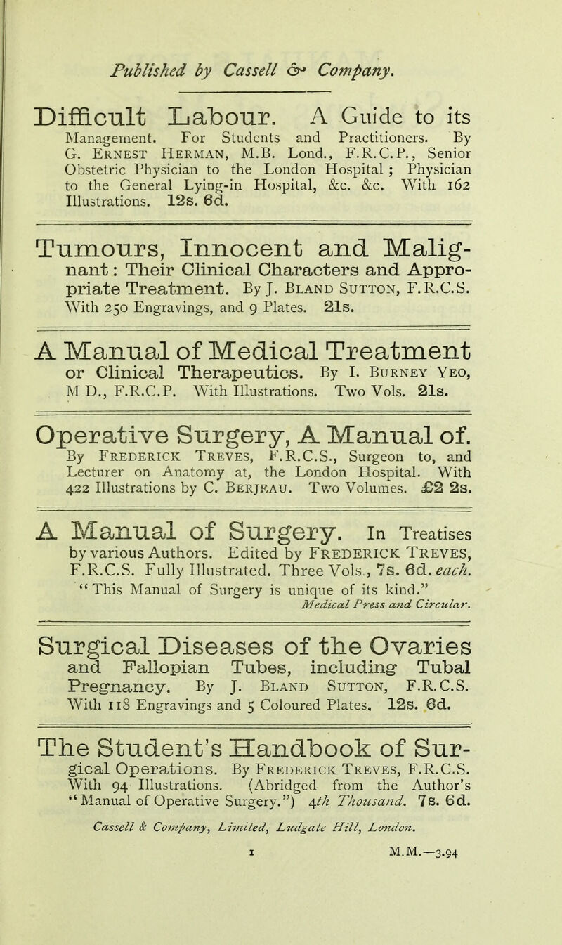 Difficult Labour. A Guide to its Management. For Students and Practitioners. By G. Ernest Herman, M.B. Lond., F.R.C.P., Senior Obstetric Physician to the London Hospital ; Physician to the General Lying-in Hospital, &c. &c. With 162 Illustrations. 12s. 6d. Tumours, Innocent and Malig- nant : Their Clinical Characters and Appro- priate Treatment. By J. Bland Sutton, F.R.C.S. With 250 Engravings, and 9 Plates. 21s. A Manual of Medical Treatment or Clinical Therapeutics. By I. Burney Yeo, MD, F.R.C.P. With Illustrations. Two Vols. 21s. Operative Surgery, A Manual of. By Frederick Treves, F.R.C.S., Surgeon to, and Lecturer on Anatomy at, the London Hospital. With 422 Illustrations by C. Berjeau. Two Volumes. £2 2s. A Manual of Surgery. In Treatises by various Authors. Edited by Frederick Treves, F.R.C.S. Fully Illustrated. Three Vols., 7s. 6d. each.  This Manual of Surgery is unique of its kind. Medical Press and Circular. Surgical Diseases of the Ovaries and Fallopian Tubes, including- Tubal Pregnancy. By J. Bland Sutton, F.R.C.S. With 118 Engravings and 5 Coloured Plates, 12s. 6d. The Student's Handbook of Sur- gical Operations. By Frederick Treves, F.R.C.S. With 94 Illustrations. (Abridged from the Author's Manual of Operative Surgery.) 4.I/1 Thousand. 7s. 6d. Cassell & Company, Lii/iited, Ludgate Hill, London.