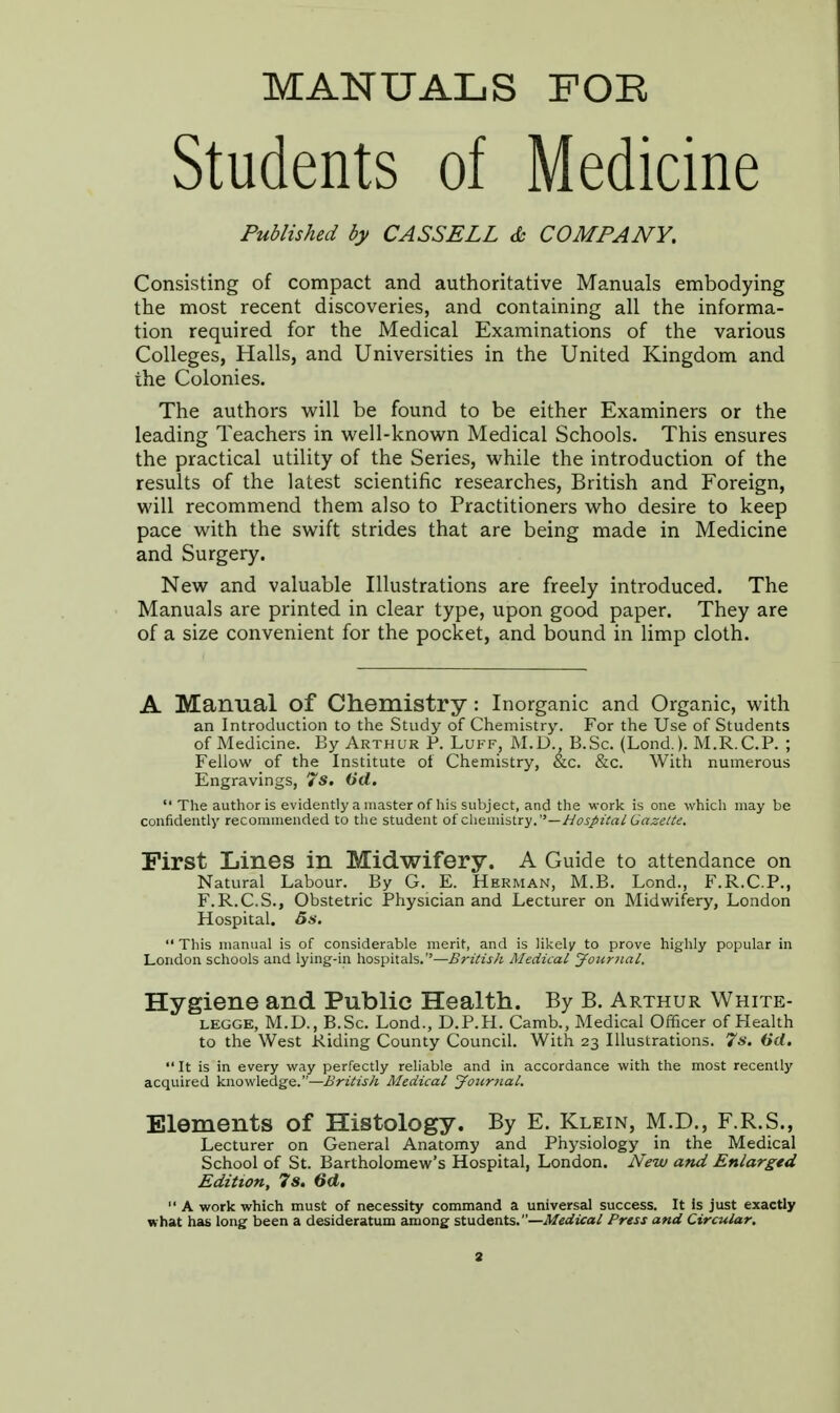 MANUALS FOR Students of Medicine Published by CASSELL & COMPANY. Consisting of compact and authoritative Manuals embodying the most recent discoveries, and containing all the informa- tion required for the Medical Examinations of the various Colleges, Halls, and Universities in the United Kingdom and the Colonies. The authors will be found to be either Examiners or the leading Teachers in well-known Medical Schools. This ensures the practical utility of the Series, while the introduction of the results of the latest scientific researches, British and Foreign, will recommend them also to Practitioners who desire to keep pace with the swift strides that are being made in Medicine and Surgery. New and valuable Illustrations are freely introduced. The Manuals are printed in clear type, upon good paper. They are of a size convenient for the pocket, and bound in limp cloth. A Manual of Chemistry : Inorganic and Organic, with an Introduction to the Study of Chemistry. For the Use of Students of Medicine. By Arthur P. Luff, M.D., B.Sc. (Lond.). M.R.C.P. ; Fellow of the Institute of. Chemistry, &c. &c. With numerous Engravings, 7s. 6d. The author is evidently a master of his subject, and the work is one which may be confidently recommended to the student of chemistry.—Hospital Gazette. First Lines in Midwifery. A Guide to attendance on Natural Labour. By G. E. Herman, M.B. Lend., F.R.C.P., F.R.C.S., Obstetric Physician and Lecturer on Midwifery, London Hospital. Ss.  This manual is of considerable merit, and is likely to prove highly popular in London schools and lying-in hospitals.''—British Medical Journal. Hygiene and Public Health. By B. Arthur White- legge, M.D., B.Sc. Lond., D.P.H. Camb., Medical Officer of Health to the West Riding County Council. With 23 Illustrations. 7s. (id.  It is in every way perfectly reliable and in accordance with the most recently acquired knowledge.—British Medical Journal. Elements of Histology. By E. Klein, M.D., F.R.S., Lecturer on General Anatomy and Physiology in the Medical School of St. Bartholomew's Hospital, London. New and Enlarged Edition, 7s. 6d. '• A work which must of necessity command a universal success. It is just exactly what has long been a desideratum among students.—Medical Press and Circular.