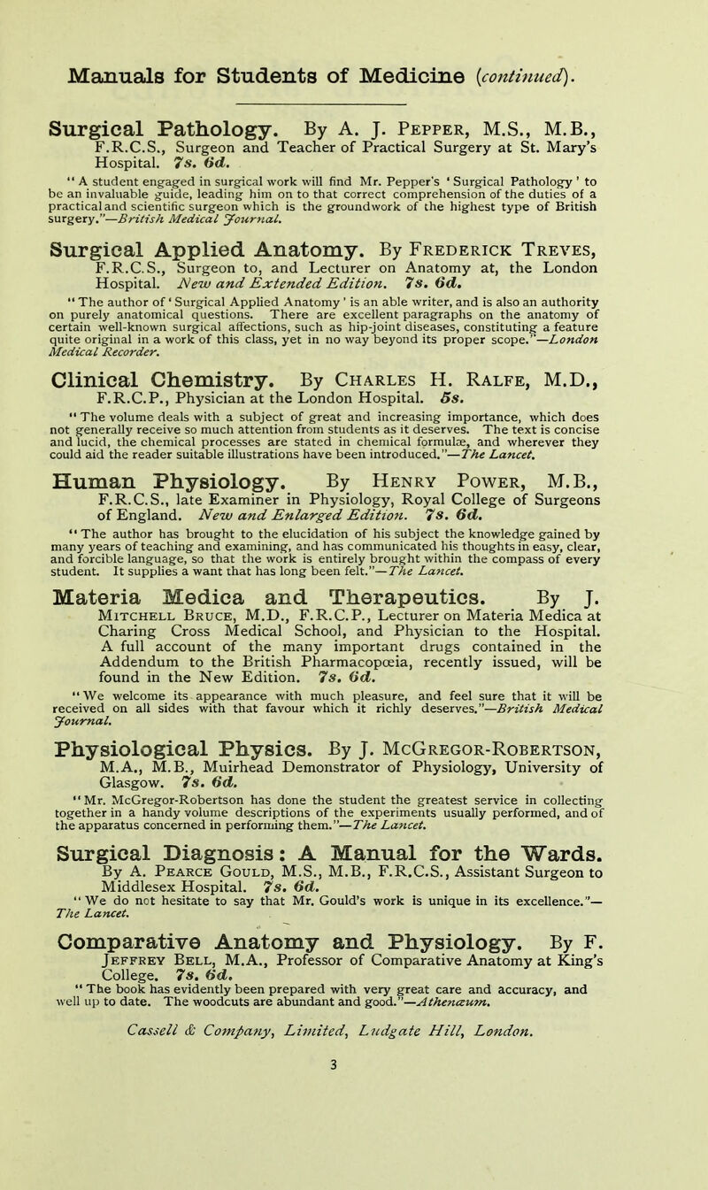 Manuals for Students of Medicine {continued). Surgical Pathology. By A. J. Pepper, M.S., M.B., F.R.C.S., Surgeon and Teacher of Practical Surgery at St. Mary's Hospital. 7 s. 6d.  A student engaged in surgical work will find Mr. Pepper's ' Surgical Pathology ' to be an invaluable guide, leading him on to that correct comprehension of the duties of a practical and scientific surgeon which is the groundwork of the highest type of British surgery.—British Medical Journal. Surgical Applied Anatomy. By Frederick Treves, F.R.C.S., Surgeon to, and Lecturer on Anatomy at, the London Hospital. jNcw and Extended Edition. 7 s. 6d.  The author of' Surgical Applied Anatomy ' is an able writer, and is also an authority on purely anatomical questions. There are excellent paragraphs on the anatomy of certain well-known surgical affections, such as hip-joint diseases, constituting a feature quite original in a work of this class, yet in no way beyond its proper scope.—London Medical Recorder. Clinical Chemistry. By Charles H. Ralfe, M.D., F.R.C.P., Physician at the London Hospital. 5s.  The volume deals with a subject of great and increasing importance, which does not generally receive so much attention from students as it deserves. The text is concise and lucid, the chemical processes are stated in chemical formulce, and wherever they could aid the reader suitable illustrations have been introduced.—The Lancet. Human Physiology. By Henry Power, M.B., F.R.C.S., late Examiner in Physiology, Royal College of Surgeons of England. New and Enlarged Edition. 7s. 6d. The author has brought to the elucidation of his subject the knowledge gained by many years of teaching and examining, and has communicated his thoughts in easy, clear, and forcible language, so that the work is entirely brought within the compass of every student. It supplies a want that has long been felt.— The Lancet. Materia Medica and Therapeutics. By J. Mitchell Bruce, M.D., F.R.CP., Lecturer on Materia Medica at Charing Cross Medical School, and Physician to the Hospital. A full account of the many important drugs contained in the Addendum to the British Pharmacopoeia, recently issued, will be found in the New Edition. 7*. (id. We welcome its appearance with much pleasure, and feel sure that it will be received on all sides with that favour which it richly deserves.—British Medical Journal. Physiological Physics. By J. McGregor-Robertson, M.A., M.B., Muirhead Demonstrator of Physiology, University of Glasgow. 7s. 6d. Mr. McGregor-Robertson has done the student the greatest service in collecting together in a handy volume descriptions of the experiments usually performed, and of the apparatus concerned in performing them.—The Lancet. Surgical Diagnosis: A Manual for the Wards. By A. Pearce Gould, M.S., M.B., F.R.C.S., Assistant Surgeon to Middlesex Hospital. 7s. 6d. We do not hesitate to say that Mr. Gould's work is unique in its excellence.— The Lancet. Comparative Anatomy and Physiology. By F. Jeffrey Bell, M.A., Professor of Comparative Anatomy at King's College. 7s. dd.  The book has evidently been prepared with very great care and accuracy, and well up to date. The woodcuts are abundant and good.—Athenaum. Cassell & Company, Lijuited, Lndgate Hill, London.