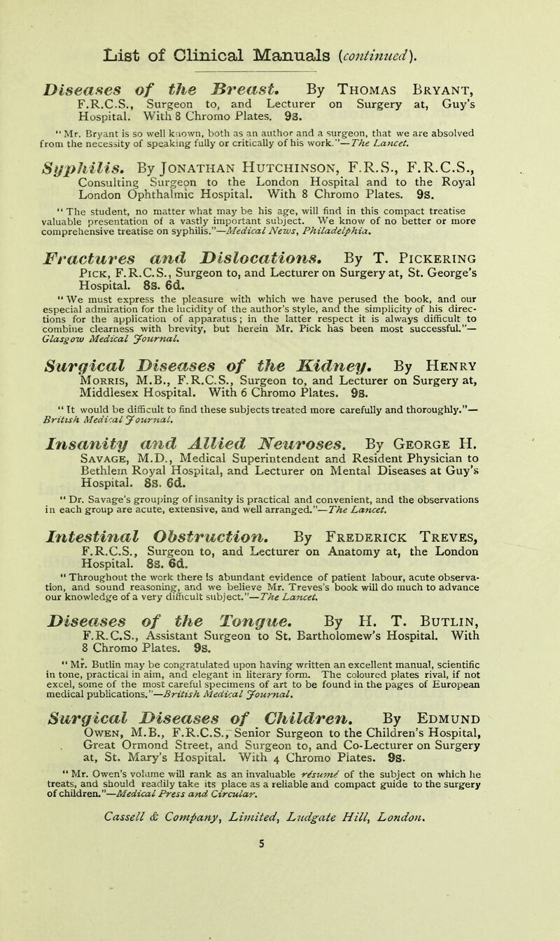 List of Clinical Manuals {continued). Diseases of the JBreast. By Thomas Bryant, F.R.C.S., Surgeon to, and Lecturer on Surgery at, Guy's Hospital. With 8 Chromo Plates. 9s.  Mr. Bryant is so well known, both as an author and a surgeon, that we are absolved from the necessity of speaking fully or critically of his work.— The Lancet. Syphilis, By Jonathan Hutchinson, F.R.S., F.R.C.S., Consulting Surgeon to the London Hospital and to the Royal London Ophthalmic Hospital. With 8 Chromo Plates. 9s. The student, no matter what maybe his age, will find in this compact treatise valuable presentation of a vastly important subject. We know of no better or more comprehensive treatise on syphilis.—Medical News, Philadelphia. Fractures and Dislocations. By T. Pickering Pick, F.R.C.S., Surgeon to, and Lecturer on Surgery at, St. George's Hospital. 8S. 6d.  We must express the pleasure with which we have perused the book, and our especial admiration for the lucidity of the author's style, and the simplicity of his direc- tions for the application of apparatus ; in the latter respect it is always difficult to combine clearness with brevity, but herein Mr. Pick has been most successful.— Glasgow Medical Journal. Surgical Diseases of the Kidney. By Henry Morris, M.B., F.R.C.S., Surgeon to, and Lecturer on Surgery at, Middlesex Hospital. With 6 Chromo Plates. 9S.  Tt would be difficult to find these subjects treated more carefully and thoroughly.— British Medical Journal. Insanity and Allied Neuroses. By George H. Savage, M.D., Medical Superintendent and Resident Physician to Bethlein Royal Hospital, and Lecturer on Mental Diseases at Guy's Hospital. 8S. 6d.  Dr. Savage's grouping of insanity is practical and convenient, and the observations in each group are acute, extensive, and well arranged.—The Lancet. Intestinal Obstruction. By Frederick Treves, F.R.C.S., Surgeon to, and Lecturer on Anatomy at, the London Hospital. 83. 6d.  Throughout the work there Is abundant evidence of patient labour, acute observa- tion, and sound reasoning, and we believe Mr. Treves's book will do much to advance our knowledge of a very difficult subject.—The Lancet. Diseases of the Tongue. By H. T. Butlin, F.R.C.S., Assistant Surgeon to St. Bartholomew's Hospital. With 8 Chromo Plates. 9s.  Mr. Butlin may be congratulated upon having written an excellent manual, scientific in tone, practical in aim, and elegant in literary form. The coloured plates rival, if not excel, some of the most careful specimens of art to be found in the pages of European medical publications.—British Medical Journal. Surgical Diseases of Children. By Edmund Owen, M.B., F.R.C.S.rSenior Surgeon to the Children's Hospital, Great Ormond Street, and Surgeon to, and Co-Lecturer on Surgery at, St. Mary's Hospital. With 4 Chromo Plates. 9s.  Mr. Owen's volume will rank as an invaluable re'sw/ne' of the subject on which he treats, and should readily take its place as a reliable and compact guide to the surgery of children.—Medical Press and Circular. Cassell & Company', Limited, Litdgate Hill, London.