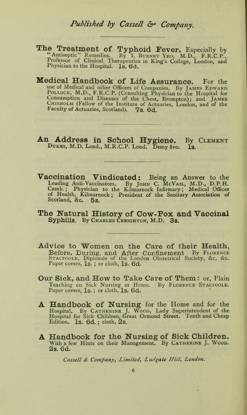 The Treatment of Typhoid Fever, Especially by Antiseptic Remedies. By I. Burney Yeo, M.D., F.R.C.P., Professor of Clinical Therapeutics in King's College, London, and Physician to the Hospital. Is. 6d. Medical Handbook of Life Assurance. For the use of Medical and other Officers of Companies. By James Edward Pollock, M.D., F.R.C.P. (Consulting Physician to the Hospital for Consumption and Diseases of the Chest, Brompton); and James Chisholm (Fellow of the Institute of Actuaries, London, and of the Faculty of Actuaries, Scotland). 7s. 6d. An Address in School Hygiene. By Clement Dukes, M.D. Lond., M.R.C.P. Lond. Demy 8vo. Is. Vaccination Vindicated: Being an Answer to the Leading Anti-Vaccinators. By John C. McVail, M.D., D.P.H. Camb. ; Physician to the Kilmarnock Infirmary; Medical Officer of Health, Kilmarnock; President of the Sanitary Association of Scotland, &c. 5 s. The Natural History of Cow-Pox and Vaccinal Syphilis. By Charles Creighton, M.D. 3s. Advice to Women on the Care of their Health, Before, During, and After Confinement By Florence Stacpoole, Diplom£e of the London Obstetrical Society, &c. &c. Paper covers, Is. ; or cloth, Is. 6d. Our Sick, and How to Take Care of Them: or, Plain Teaching on Sick Nursing at Home. By Florence Stacioole. Paper covers, Is. ; or cloth, Is. 6d. A Handbook of Nursing for the Home and for the Hospital. By Catherine J. Wood, Lady Superintendent of the Hospital for Sick Children, Great Ormond Street. Tenth and Cheap Edition. Is. 6d. ; cloth, 2s. A Handbook for the Nursing of Sick Children. With a few Hints on their Management. By Catherine J. Wood. 2s. 6d. Cassell & Company, Limited, Lndgate Hill, London.