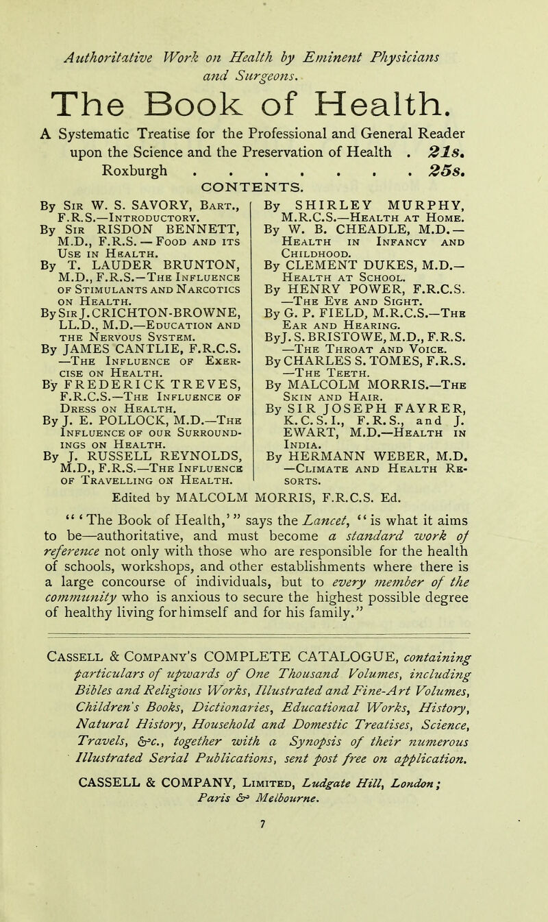 Authoritative Work on Health by Eminent Physicians and Surgeons. The Book of Health. A Systematic Treatise for the Professional and General Reader upon the Science and the Preservation of Health . 21S, Roxburgh 25s. CONTENTS. By Sir W. S. SAVORY, Bart., F.R.S.—Introductory. By Sir RISDON BENNETT, M.D., F.R.S. — Food and its Use in Health. By T. LAUDER BRUNTON, M.D., F.R.S.—The Influence of Stimulants and Narcotics on Health. By Sir J. CRICHTON-BROWNE, LL.D., M.D.—Education and the Nervous System. By JAMES CANTLIE, F.R.C.S. —The Influence of Exer- cise on Health. By FREDERICK TREVES, F.R.C.S.—The Influence of Dress on Health. By J. E. POLLOCK, M.D.—The Influence of our Surround- ings on Health. By J. RUSSELL REYNOLDS, M.D., F.R.S.—The Influence of Travelling on Health. By SHIRLEY MURPHY, M.R.C.S.—Health at Home. By W. B. CHEADLE, M.D.— Health in Infancy and Childhood. By CLEMENT DUKES, M.D.- Health at School. By HENRY POWER, F.R.C.S. —The Eye and Sight. By G. P. FIELD, M.R.C.S.-The Ear and Hearing. ByJ. S. BRISTOWE, M.D., F.R.S. —The Throat and Voice. By CHARLES S. TOMES, F.R.S. By MALCOLM MORRIS.—The Skin and Hair. By SIR JOSEPH FAYRER, K.C.S.I., F.R.S., and J. EWART, M.D.—Health in India. By HERMANN WEBER, M.D. —Climate and Health Re- sorts. Edited by MALCOLM MORRIS, F.R.C.S. Ed.  ' The Book of Health,'  says the Lancet,  is what it aims to be—authoritative, and must become a standard work of reference not only with those who are responsible for the health of schools, workshops, and other establishments where there is a large concourse of individuals, but to every member of the community who is anxious to secure the highest possible degree of healthy living for himself and for his family. Cassell & Company's COMPLETE CATALOGUE, containing particulars of upwards of One Thousand Volumes, including Bibles and Religious Works, Illustrated and Fine-Art Volumes, Children's Books, Dictionaries, Educational Works, History, Natural History, Household and Domestic Treatises, Science, Travels, &>c, together with a Synopsis of their numerous Illustrated Serial Publications, sent post free on application. CASSELL & COMPANY, Limited, Ludgate Hill, London; Paris &> Melbourne.