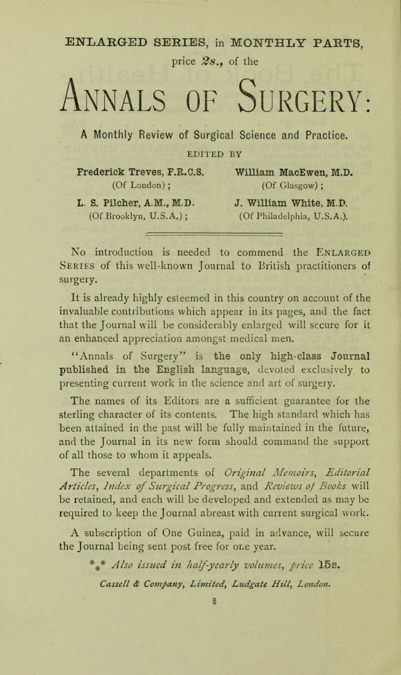 price 2s.9 of the Annals of Surgery A Monthly Review of Surgical Science and Practice. EDITED BY Frederick Treves, F.R.C.S. William MacEwen, M.D. (Of London) ; (Of Glasgow) ; L. S. Pilcher, A.M., M.D. J. William White, M.D. (Of Brooklyn, U.S.A.) ; (Of Philadelphia, U.S.A.). No introduction is needed to commend the Enlarged Series of this well-known Journal to British practitioners of surgery. It is already highly esteemed in this country on account of the invaluable contributions which appear in its pages, and the fact that the Journal will be considerably enlarged will secure for it an enhanced appreciation amongst medical men. Annals of Surgery is the only high-class Journal published in the English language, devoted exclusively to presenting current work in the science and art of surgery. The names of its Editors are a sufficient guarantee for the sterling character of its contents. The high standard which has been attained in the past will be fully maintained in the future, and the Journal in its new form should command the support of all those to whom it appeals. The several departments of Original Memoirs, Editorial Articles, Index of Surgical Progress, and Reviews of Books will be retained, and each will be developed and extended as may be required to keep the Journal abreast with current surgical work. A subscription of One Guinea, paid in advance, will secure the Journal being sent post free for one year. %* Also issued in half-yearly volumes, price 15s. Cassell & Company, Limited, Ltidgate Hill, London. S