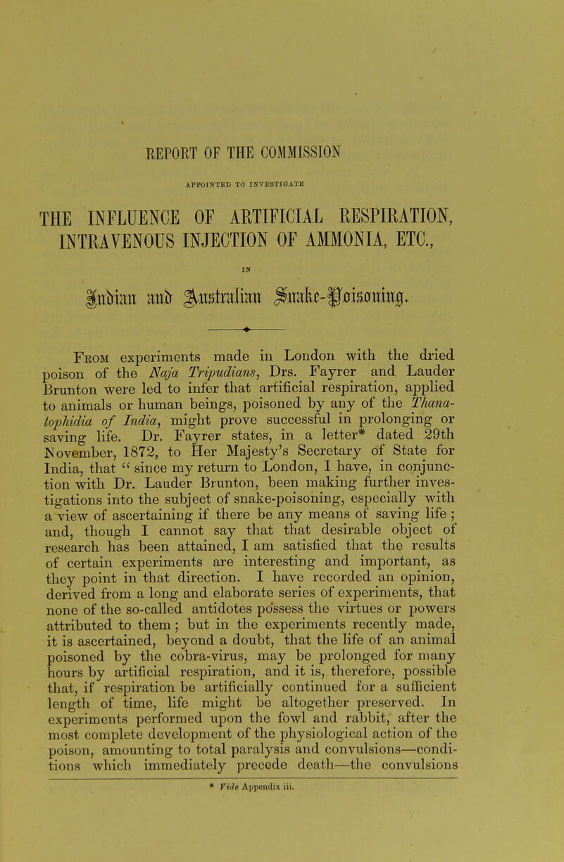 REPORT OF THE COMMISSION APPOINTED TO INVESTIGATE THE INFLUENCE OF ARTIFICIAL RESPIRATION, INTRAVENOUS INJECTION OF AMMONIA, ETC., IN From experiments made in London with the dried poison of the Naja Tripudians, Drs. Fayrer and Lauder Brunton were led to infer that artificial respiration, applied to animals or human beings, poisoned by any of the Thana- tophidia of India, might prove successful in prolonging or saving life. Dr. Fayrer states, in a letter* dated 29th November, 1872, to Her Majesty's Secretary of State for India, that  since my return to London, I have, in conjunc- tion with Dr. Lauder Brunton, been making further inves- tigations into the subject of snake-poisoning, especially with a view of ascertaining if there be any means of saving life ; and, though I cannot say that that desirable object of research has been attained, I am satisfied that the results of certain experiments are interesting and important, as they point in that direction. I have recorded an opinion, derived from a long and elaborate series of experiments, that none of the so-called antidotes possess the virtues or powers attributed to them; but in the experiments recently made, it is ascertained, beyond a doubt, that the life of an animal poisoned by the cobra-virus, may be prolonged for many hours by artificial respiration, and it is, therefore, possible that, if respiration be artificially continued for a sufficient length of time, life might be altogether preserved. In experiments performed upon the fowl and rabbit, after the most complete development of the physiological action of the poison, amounting to total paralysis and convulsions—condi- tions which immediately precede death—the convulsions