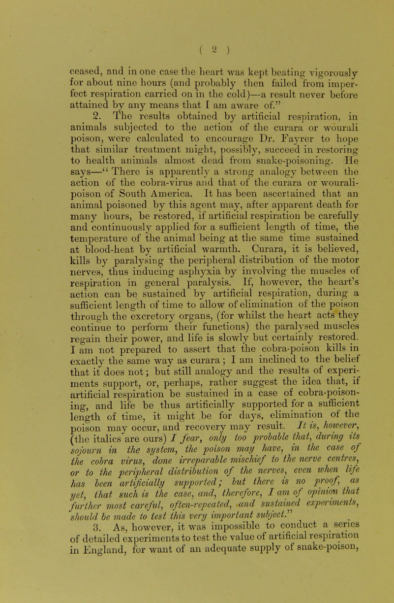 ceased, and in one case the heart was kept beating vigorously for about nine hours (and probably then failed from imper- fect respiration carried on in the cold)—a result never before attained by any means that I am aware of. 2. The results obtained by artificial respiration, in animals subjected to the action of the curara or wourali poison, were calculated, to encourage Dr. Fayrer to hope that similar treatment might, possibly, succeed in restoring to health animals almost dead from snake-poisoning. He says—11 There is apparently a strong analogy between the action of the cobra-virus and that of the curara or wourali- poison of South America. It has been ascertained that an animal poisoned by this agent may, after apparent death for many hours, be restored, if artificial respiration be carefully and continuously applied for a sufficient length of time, the temperature of the animal being at the same time sustained at blood-heat by artificial warmth. Curara, it is believed, kills by paralysing the peripheral distribution of the motor nerves, thus inducing asphyxia by involving the muscles of respiration in general paralysis. If, however, the heart's action can be sustained by artificial respiration, during a sufficient length of time to allow of elimination of the poison through the excretory organs, (for whilst the heart acts they continue to perform their functions) the paralysed muscles regain their power, and life is slowly but certainly restored. I am not prepared to assert that the cobra-poison kills in exactly the same way as curara; I am inclined to the belief that it does not; but still analogy and the results of experi- ments support, or, perhaps, rather suggest the idea that, if artificial respiration be sustained in a case of cobra-poison- ing, and life be thus artificially supported for a sufficient length of time, it might be for days, elimination of the poison may occur, and recovery may result. It is, however, (the italics are ours) i fear, only too probable that, during its sojourn in the system, the poison may have, in the case of the cobra virus, done irreparable mischief to the nerve centres, or to the peripheral distribution of the nerves, even ivhen life has been artificially supported; but there is no proof, as yet, that such is the case, and, therefore, I am of opinion that further most careful, often-repeated, and sustained experiments, shoidd be made to test this very important subject. 3. As, however, it was impossible to conduct a series of detailed experiments to test the value of artificial respiration in England, for want of an adequate supply of snake-poison,