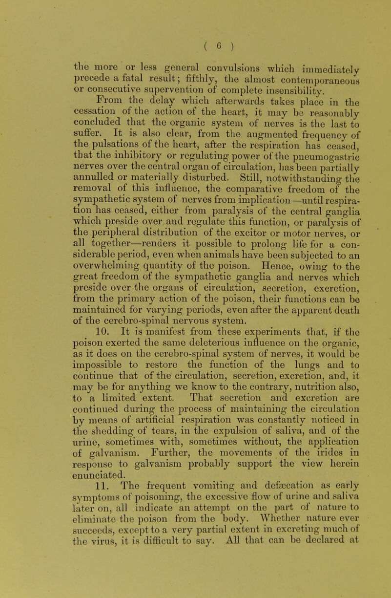 the more or less general convulsions which immediately precede a fatal result; fifthly, the almost contemporaneous or consecutive supervention of complete insensibility. From the delay which afterwards takes place in the cessation of the action of the heart, it may be reasonably concluded that the organic system of nerves is the last to suffer. It is also clear, from the augmented frequency of the pulsations of the heart, after the respiration has ceased, that the inhibitory or regulating power of the pneumogastric nerves over the central organ of circulation, has been partially annulled or materially disturbed. Still, notwithstanding the removal of this influence, the comparative freedom of the sympathetic system of nerves from implication—until respira- tion has ceased, either from paralysis of the central ganglia which preside over and regulate this function, or paralysis of the peripheral distribution of the excitor or motor nerves, or all together—renders it possible to prolong life for a con- siderable period, even when animals have been subjected to an overwhelming quantity of the poison. Hence, owing to the great freedom of the sympathetic ganglia and nerves which preside over the organs of circulation, secretion, excretion, from the primary action of the poison, their functions can be maintained for varying periods, even after the apparent death of the cerebro-spinal nervous system. 10. It is manifest from these experiments that, if the poison exerted the same deleterious influence on the organic, as it does on the cerebro-spinal system of nerves, it would be impossible to restore the function of the lungs and to continue that of the circulation, secretion, excretion, and, it may be for anything we know to the contrary, nutrition also, to a limited extent. That secretion and excretion are continued during the process of maintaining the circulation by means of artificial respiration was constantly noticed in the shedding of tears, in the expulsion of saliva, and of the urine, sometimes with, sometimes without, the application of galvanism. Further, the movements of the irides in response to galvanism probably support the view herein enunciated. 11. The frequent vomiting and defsecation as early symptoms of poisoning, the excessive flow of urine and saliva later on, all indicate an attempt on the part of nature to eliminate the poison from the body. Whether nature ever succeeds, except to a very partial extent in excretiug much of the virus, it is difficult to say. All that can be declared at