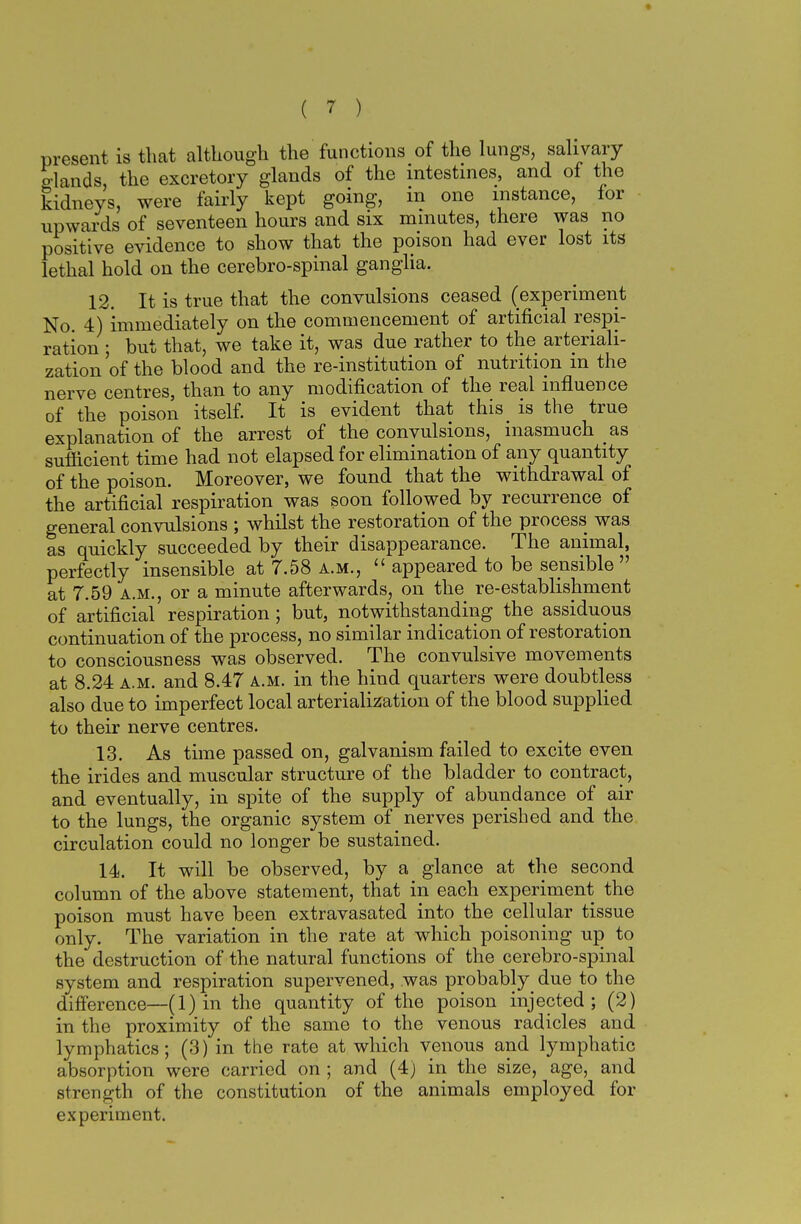 present is that although the functions of the lungs, salivary glands, the excretory glands of the intestines, and of the kidneys, were fairly kept going, in one instance, for upwards of seventeen hours and six minutes, there was no positive evidence to show that the poison had ever lost its lethal hold on the cerebro-spinal ganglia. 12. It is true that the convulsions ceased (experiment No 4) immediately on the commencement of artificial respi- ration ; but that, we take it, was due rather to the arteriali- zation of the blood and the re-institution of nutrition in the nerve centres, than to any modification of the real influence of the poison itself. It is evident that this is the true explanation of the arrest of the convulsions, inasmuch as sufficient time had not elapsed for elimination of any quantity of the poison. Moreover, we found that the withdrawal of the artificial respiration was soon followed by recurrence of general convulsions ; whilst the restoration of the process was as quickly succeeded by their disappearance. The animal, perfectly insensible at 7.58 a.m.,  appeared to be sensible  at 7.59 a.m., or a minute afterwards, on the re-establishment of artificial respiration; but, notwithstanding the assiduous continuation of the process, no similar indication of restoration to consciousness was observed. The convulsive movements at 8.24 a.m. and 8.47 a.m. in the hind quarters were doubtless also due to imperfect local arterialization of the blood supplied to their nerve centres. 13. As time passed on, galvanism failed to excite even the irides and muscular structure of the bladder to contract, and eventually, in spite of the supply of abundance of air to the lungs, the organic system of nerves perished and the circulation could no longer be sustained. 14. It will be observed, by a glance at the second column of the above statement, that in each experiment the poison must have been extravasated into the cellular tissue only. The variation in the rate at which poisoning up to the destruction of the natural functions of the cerebro-spinal system and respiration supervened, was probably due to the difference—(1) in the quantity of the poison injected; (2) in the proximity of the same to the venous radicles and lymphatics; (3) in the rate at which venous and lymphatic absorption were carried on ; and (4) in the size, age, and strength of the constitution of the animals employed for experiment.