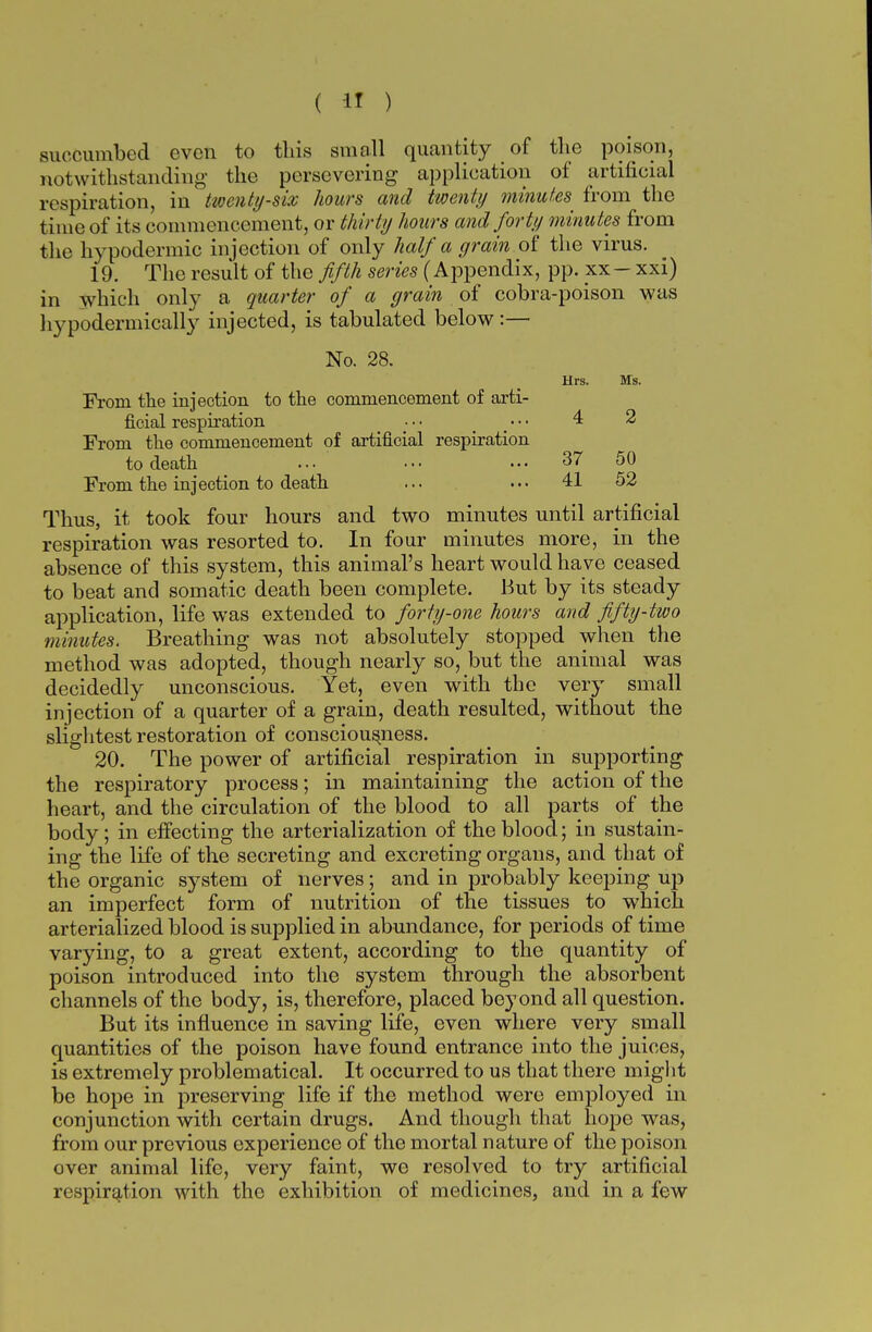 succumbed even to this small quantity of the poison, notwithstanding the persevering application of artificial respiration, in twenty-six hours and twenty minutes from the time of its commencement, or thirty hours and forty minutes from the hypodermic injection of only half a grain of the virus. 19. The result of the fifth series (Appendix, pp. xx- xxi) in which only a quarter of a grain of cobra-poison was hypodermically injected, is tabulated below:— No. 28. Hrs. Ms. From the injection to the commencement of arti- ficial respiration • • • • • • 4 2 From the commencement of artificial respiration to death ... ••• 37 50 From the injection to death ... ... 41 52 Thus, it took four hours and two minutes until artificial respiration was resorted to. In four minutes more, in the absence of this system, this animal's heart would have ceased to beat and somatic death been complete. But by its steady application, life was extended to forty-one hours and fifty-two minutes. Breathing was not absolutely stopped when the method was adopted, though nearly so, but the animal was decidedly unconscious. Yet, even with the very small injection of a quarter of a grain, death resulted, without the slightest restoration of consciousness. 20. The power of artificial respiration in supporting the respiratory process; in maintaining the action of the heart, and the circulation of the blood to all parts of the body; in effecting the arterialization of the blood; in sustain- ing the life of the secreting and excreting organs, and that of the organic system of nerves; and in probably keeping up an imperfect form of nutrition of the tissues to which arterialized blood is supplied in abundance, for periods of time varying, to a great extent, according to the quantity of poison introduced into the system through the absorbent channels of the body, is, therefore, placed bey ond all question. But its influence in saving life, even where very small quantities of the poison have found entrance into the juices, is extremely problematical. It occurred to us that there might be hope in preserving life if the method were employed in conjunction with certain drugs. And though that hope was, from our previous experience of the mortal nature of the poison over animal life, very faint, we resolved to try artificial respiration with the exhibition of medicines, and in a few