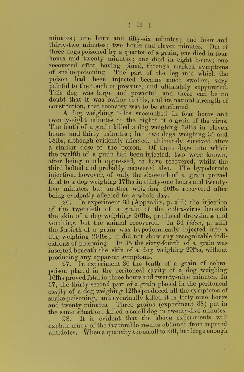 minutes; one hour and fifty-six minutes; one hour and thirty-two minutes; two hours and eleven minutes. Out of three dogs poisoned by a quarter of a grain, one died in four hpurs and twenty minutes ; one died in eight hours; one recovered after having pined, through marked symptoms of snake-poisoning. The part of the leg into which the poison had been injected became much swollen, very painful to the touch or pressure, and ultimately suppurated. This dog was large and powerful, and there can be no doubt that it was owing to this, and its natural strength of constitution, that recovery was to be attributed. A dog weighing 14ft>s succumbed in four hours and twenty-eight minutes to the eighth of a grain of the virus. The tenth of a grain killed a dog weighing 18ft>s in eleven hours and thirty minutes ; but two dogs weighing 30 and 38ft>s, although evidently affected, ultimately survived after a similar dose of the poison. Of three dogs into which the twelfth of a grain had been injected, two were known, after being much oppressed, to have recovered, whilst the third bolted and probably recovered also. The hypodermic injection, however, of only the sixteenth of a grain proved fatal to a dog weighing 17fbs in thirty-one hours and twenty- five minutes, but another weighing 40fbs recovered after being evidently affected for a whole day. 26. In experiment 33 (Appendix, p. xlii) the injection of the twentieth of a grain of the cobra-virus beneath the skin of a dog weighing 261bs, produced drowsiness and vomiting, but the animal recovered. In 34 [idem, p. xlii) the fortieth of a grain was hypodermically injected into a dog weighing 29it>s; it did not show any recognizable indi- cations of poisoning. In 35 the sixty-fourth of a grain was inserted beneath the skin of a dog weighing 29Ibs, without producing any apparent symptoms. 27. In experiment 36 the tenth of a grain of cobra- poison placed in the peritoneal cavity of a dog weighing 16It>s proved fatal in three hours and twenty-nine minutes. In 37, the thirty-second part of a grain placed in the peritoneal cavity of a dog weighing 12tt>s produced all the symptoms of snake-poisoning, and eventually killed it in forty-nine hours and twenty minutes. Three grains (experiment 38) put in the same situation, killed a small dog in twenty-five minutes. 28. It is evident that the above experiments will explain many of the favourable results obtained from reputed antidotes. When a quantity too small to kill, but large enough