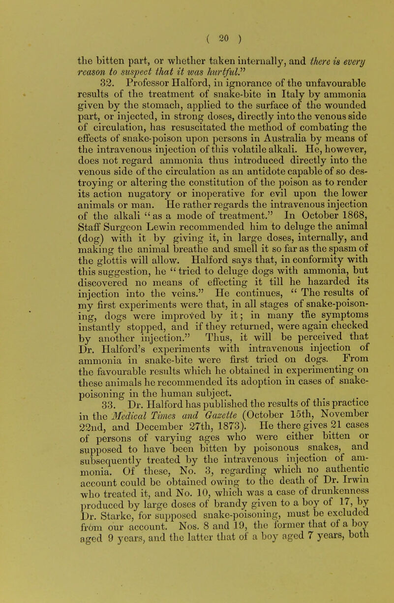 the bitten part, or whether taken internally, and there is every reason to suspect that it was hurtful. 32. Professor Halford, in ignorance of the unfavourable results of the treatment of snake-bite in Italy by ammonia given by the stomach, applied to the surface of the wounded part, or injected, in strong doses, directly into the venous side of circulation, has resuscitated the method of combating the effects of snake-poison upon persons in Australia by means of the intravenous injection of this volatile alkali. He, however, does not regard ammonia thus introduced directly into the venous side of the circulation as an antidote capable of so des- troying or altering the constitution of the poison as to render its action nugatory or inoperative for evil upon the lower animals or man. He rather regards the intravenous injection of the alkali as a mode of treatment. In October 1868, Staff Surgeon Lewin recommended him to deluge the animal (dog) with it by giving it, in large doses, internally, and making the animal breathe and smell it so far as the spasm of the glottis will allow. Halford says that, in conformity with this suggestion, he tried to deluge dogs with ammonia, but discovered no means of effecting it till he hazarded its injection into the veins. He continues,  The results of my first experiments were that, in all stages of snake-poison- ing, dogs were improved by it; in many the symptoms instantly stopped, and if they returned, were again checked by another injection. Thus, it will be perceived that Dr. Halford's experiments with intravenous injection of ammonia in snake-bite were first tried on dogs. From the favourable results which he obtained in experimenting on these animals he recommended its adoption in cases of snake- poisoning in the human subject. 33. Dr. Halford has published the results of this practice in the Medical Times and Gazette (October 15th, November 22nd, and December 27th, 1873). He there gives 21 cases of persons of varying ages who were either bitten or supposed to have been bitten by poisonous snakes, and subsequently treated by the intravenous injection of am- monia. Of these, No. 3, regarding which no authentic account could be obtained owing to the death of Dr. Irwin who treated it, and No. 10, which was a case of drunkenness produced by large doses of brandy given to a boy of 17, by Dr. Starke, for supposed snake-poisoning, must be excluded fr6m our account. Nos. 8 and 19, the former that of a boy aged 9 years, and the latter that of a boy aged 7 years, both