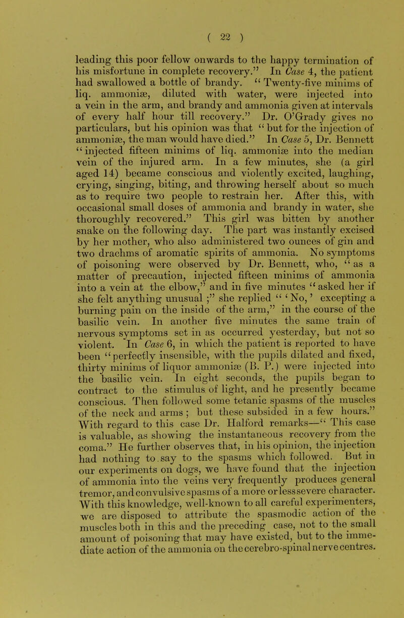 leading this poor fellow onwards to the happy termination of his misfortune in complete recovery. In Case 4, the patient had swallowed a bottle of brandy.  Twenty-five minims of liq. ammonia?, diluted with water, were injected into a vein in the arm, and brandy and ammonia given at intervals of every half hour till recovery. Dr. O'Grady gives no particulars, but his opinion was that  but for the injection of ammonia?, the man would have died. In Case 5, Dr. Bennett injected fifteen minims of liq. ammonia? into the median vein of the injured arm. In a few minutes, she (a girl aged 14) became conscious and violently excited, laughing, crying, singing, biting, and throwing herself about so much as to require two people to restrain her. After this, with occasional small doses of ammonia and brandy in water, she thoroughly recovered. This girl was bitten by another snake on the following day. The part was instantly excised by her mother, who also administered two ounces of gin and two drachms of aromatic spirits of ammonia. No symptoms of poisoning were observed by Dr. Bennett, who, as a matter of precaution, injected fifteen minims of ammonia into a vein at the elbow, and in five minutes 11 asked her if she felt anything unusual ; she replied  1 No,' excepting a burning pain on the inside of the arm, in the course of the basilic vein. In another five minutes the same train of nervous symptoms set in as occurred yesterday, but not so violent. In Case 6, in which the patient is reported to have been perfectly insensible, with the pupils dilated and fixed, thirty minims of liquor ammonia? (B. P.) were injected into the basilic vein. In eight seconds, the pupils began to contract to the stimulus of light, and he presently became conscious. Then followed some tetanic spasms of the muscles of the neck and arms ; but these subsided in a few hours. With regard to this case Dr. Halford remarks— This case is valuable, as showing the instantaneous recovery from the coma. He further observes that, in his opinion, the injection had nothing to.say to the spasms which followed._ But in our experiments on dogs, we have found that the injection of ammonia into the veins very frequently produces general tremor, and convulsive spasms of a more or less severe character. With this knowledge, well-known to all careful experimenters, we are disposed to attribute the spasmodic action of the muscles both in this and the preceding case, not to the small amount of poisoning that may have existed, but to the imme- diate action of the ammonia on the cerebro-spinal nerve centres.