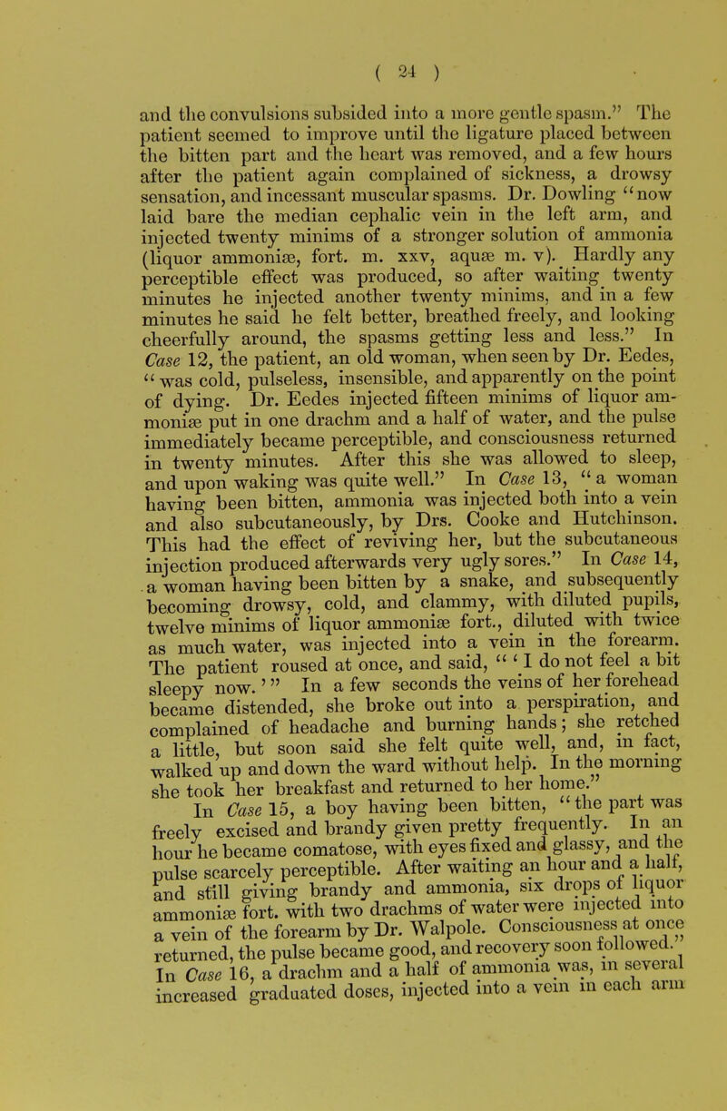 and the convulsions subsided into a more gentle spasm. The patient seemed to improve until the ligature placed between the bitten part and the heart was removed, and a few hours after the patient again complained of sickness, a drowsy- sensation, and incessant muscular spasms. Dr. Dowling now laid bare the median cephalic vein in the left arm, and injected twenty minims of a stronger solution of ammonia (liquor ammonias, fort. m. xxv, aquas m. v).^ Hardly any perceptible effect was produced, so after waiting^ twenty minutes he injected another twenty minims, and in a few minutes he said he felt better, breathed freely, and looking cheerfully around, the spasms getting less and less. In Case 12, the patient, an old woman, when seen by Dr. Eedes, was cold, pulseless, insensible, and apparently on the point of dying. Dr. Eedes injected fifteen minims of liquor am- monias put in one drachm and a half of water, and the pulse immediately became perceptible, and consciousness returned in twenty minutes. After this she was allowed to sleep, and upon waking was quite well. In Case 13,  a woman having been bitten, ammonia was injected both into a vein and also subcutaneously, by Drs. Cooke and Hutchinson. This had the effect of reviving her, but the subcutaneous injection produced afterwards very ugly sores. In Case 14, . a woman having been bitten by a snake, and subsequently becoming drowsy, cold, and clammy, with diluted pupils, twelve minims of liquor ammonias fort., diluted with twice as much water, was injected into a vein in the forearm. The patient roused at once, and said,  ' I do not feel a bit sleepy now. ' In a few seconds the veins of her forehead became distended, she broke out into a perspiration, and complained of headache and burning hands; she retched a little, but soon said she felt quite well, and, m tact, walked up and down the ward without help. In the morning she took her breakfast and returned to her home. In Case 15, a boy having been bitten, the part was freely excised and brandy given pretty frequently. In an hour he became comatose, with eyes fixed and glassy, and the pulse scarcely perceptible. After waiting an hour and a halt, and still giving brandy and ammonia, six drops of liquor ammonias fort, with two drachms of water were injected into a vein of the forearm by Dr. Walpole. Consciousness at once returned, the pulse became good, and recovery soon followed. In Case 16, a drachm and a half of ammonia was, m several increased graduated doses, injected into a vein in each arm