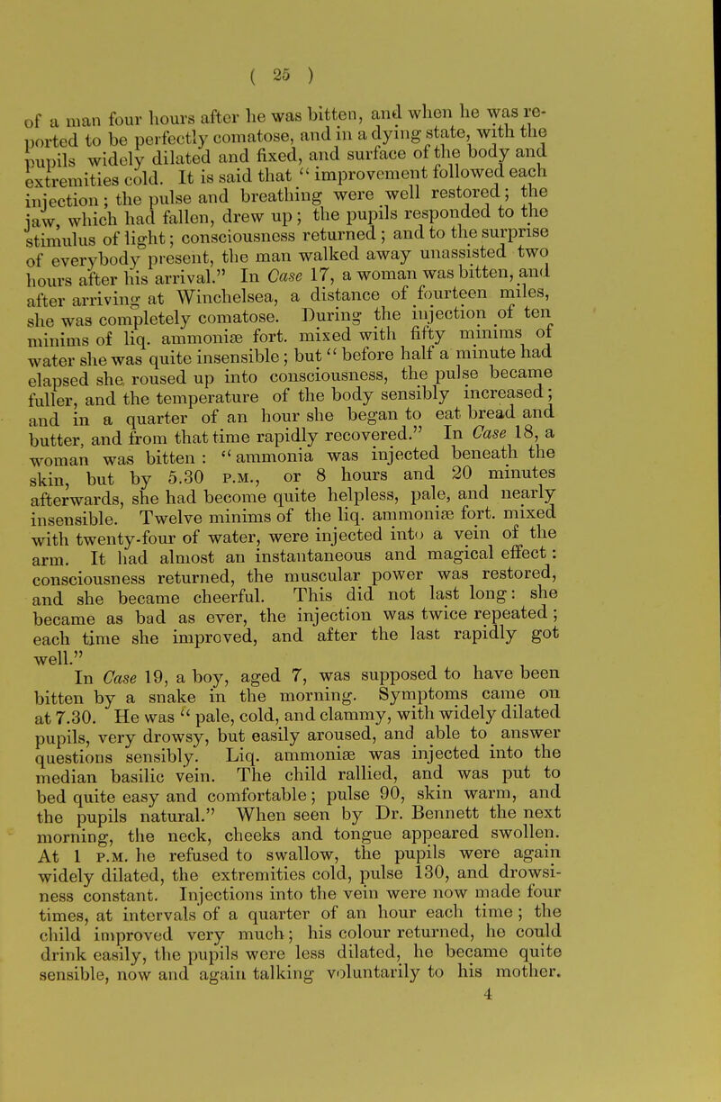 of a man four hours after he was bitten, and when he was re- ported to be perfectly comatose, and in a dying state, with the moils widely dilated and fixed, and surface of the body and extremities cold. It is said that « improvement followed each injection; the pulse and breathing were well restored; the iaw, which had fallen, drew up; the pupils responded to the stimulus of light; consciousness returned ; and to the surprise of everybody present, the man walked away unassisted two hours after his arrival. In Case 17, a woman was bitten, and after arriving at Winchelsea, a distance of fourteen miles, she was completely comatose. During the injection of ten minims of liq. ammonias fort, mixed with fifty minims ot water she was quite insensible; but  before half a minute had elapsed she roused up into consciousness, the pulse became fuller, and the temperature of the body sensibly increased; and in a quarter of an hour she began to eat bread and butter, and from that time rapidly recovered. In CaselS, a woman was bitten :  ammonia was injected beneath the skin, but by 5.30 p.m., or 8 hours and 20 minutes afterwards, she had become quite helpless, pale, and nearly insensible. Twelve minims of the liq. ammonias fort, mixed with twenty-four of water, were injected into a vein of the arm. It had almost an instantaneous and magical effect: consciousness returned, the muscular power was restored, and she became cheerful. This did not last long: she became as bad as ever, the injection was twice repeated ; each time she improved, and after the last rapidly got well. , , In Case 19, a boy, aged 7, was supposed to have been bitten by a snake in the morning. Symptoms came on at 7.30. He was  pale, cold, and clammy, with widely dilated pupils, very drowsy, but easily aroused, and able to _ answer questions sensibly. Liq. ammonias was injected into the median basilic vein. The child rallied, and was put to bed quite easy and comfortable; pulse 90, skin warm, and the pupils natural. When seen by Dr. Bennett the next morning, the neck, cheeks and tongue appeared swollen. At 1 p.m. he refused to swallow, the pupils were again widely dilated, the extremities cold, pulse 130, and drowsi- ness constant. Injections into the vein were now made four times, at intervals' of a quarter of an hour each time ; the child improved very much; his colour returned, he could drink easily, the pupils were less dilated, he became quite sensible, now and again talking voluntarily to his mother. 4