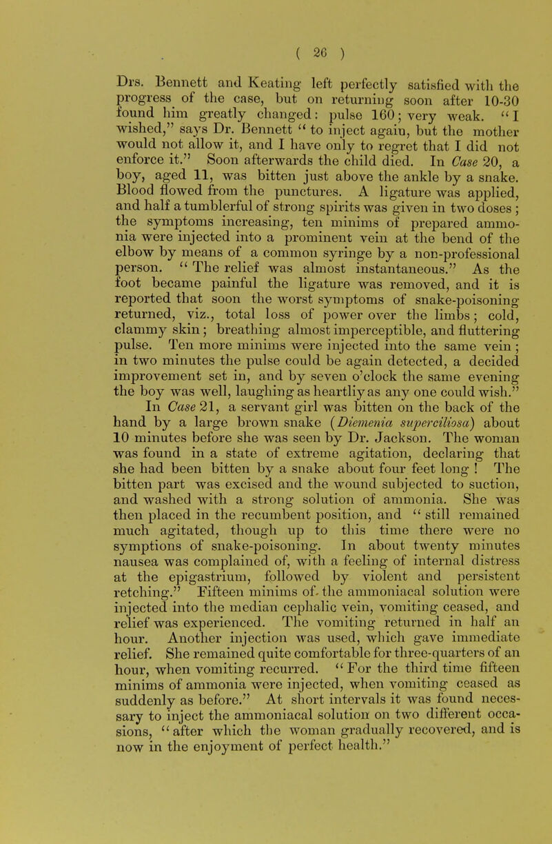 Drs. Bennett and Keating left perfectly satisfied with the progress of the case, but on returning soon after 10-30 found him greatly changed: pulse 160; very weak. I wished, says Dr. Bennett  to inject again, but the mother would not allow it, and I have only to regret that I did not enforce it. Soon afterwards the child died. In Case 20, a boy, aged 11, was bitten just above the ankle by a snake. Blood flowed from the punctures. A ligature was applied, and half a tumblerful of strong spirits was given in two doses ; the symptoms increasing, ten minims of prepared ammo- nia were injected into a prominent vein at the bend of the elbow by means of a commou syringe by a non-professional person.  The relief was almost instantaneous. As the foot became painful the ligature was removed, and it is reported that soon the worst symptoms of snake-poisoning returned, viz., total loss of power over the limbs; cold, clammy skin; breathing almost imperceptible, and fluttering pulse. Ten more minims were injected into the same vein ; in two minutes the pulse could be again detected, a decided improvement set in, and by seven o'clock the same evening the boy was well, laughing as heartliy as any one could wish. In Case 21, a servant girl was bitten on the back of the hand by a large brown snake (Diemenia superciliosa) about 10 minutes before she was seen by Dr. Jackson. The woman was found in a state of extreme agitation, declaring that she had been bitten by a snake about four feet long ! The bitten part was excised and the wound subjected to suction, and washed with a strong solution of ammonia. She was then placed in the recumbent position, and  still remained much agitated, though up to this time there were no symptions of snake-poisoning. In about twenty minutes nausea was complained of, with a feeling of internal distress at the epigastrium, followed by violent and persistent retching. Fifteen minims of. the ammoniacal solution were injected into the median cephalic vein, vomiting ceased, and relief was experienced. The vomiting returned in half an hour. Another injection was used, which gave immediate relief. She remained quite comfortable for three-quarters of an hour, when vomiting recurred. For the third time fifteen minims of ammonia were injected, when vomiting ceased as suddenly as before. At short intervals it was found neces- sary to inject the ammoniacal solution on two different occa- sions, after which the woman gradually recovered, and is now in the enjoyment of perfect health.