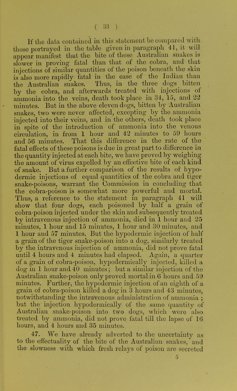 If the data contained in this statement be compared with those portrayed in the table given in paragraph 41, it will appear manifest that the bite of these Australian snakes is slower in proving fatal than that of the cobra, and that injections of similar quantities of the poison beneath the skin is also more rapidly fatal in the case of the Indian than the Australian snakes. Thus, in the three dogs^ bitten by the cobra, and afterwards treated with injections of ammonia into the veins, death took place in 34, 15, and 22 minutes. But in the above eleven dogs, bitten by Australian snakes, two were never affected, excepting by the ammonia injected into their veins, and in the others, death took place in spite of the introduction of ammonia into the venous circulation, in from 1 hour and 42 minutes to 59 hours and 56 minutes. That this difference in the rate of the fatal effects of these poisons is due in great part to difference in the quantity injected at each bite, we have proved by weighing the amount of virus expelled by an effective bite of each kind of snake. But a further comparison of the results of hypo- dermic injections of equal quantities of the cobra and tiger snake-poisons, warrant the Commission in concluding that the cobra-poison is somewhat more powerful and mortal. Thus, a reference to the statement in paragraph 41 will show that four dogs, each poisoned by half a grain of cobra-poison injected under the skin and subsequently treated by intravenous injection of ammonia, died in 1 hour and 25 minutes, 1 hour and 15 minutes, 1 hour and 30 minutes, and 1 hour and 57 minutes. But the hypodermic injection of half a grain of the tiger snake-poison into a dog, similarly treated by the intravenous injection of ammonia, did not prove fatal until 4 hours and 4 minutes had elapsed. Again, a quarter of a grain of cobra-poison, hypodermically injected, killed a dog in 1 hour and 40 minutes; but a similar injection of the Australian snake-poison only proved mortal in 6 hours and 59 minutes. Further, the hypodermic injection of an eighth of a grain of cobra-poison killed a dog in 3 hours and 43 minutes, notwithstanding the intravenous administration of ammonia ; but the injection hypodermically of the same quantity of Australian snake-poison into two dogs, which were also treated by ammonia, did not prove fatal till the lapse of 16 hours, and 4 hours and 35 minutes. 47. We have already adverted to the uncertainty as to the effectuality of the bite of the Australian snakes, and the slowness with which fresh rela3rs of poison are secreted 5