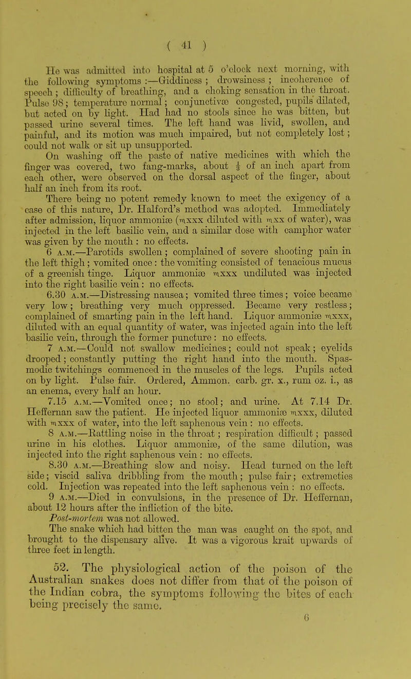 He was admitted into hospital at 5 o'clock next morning, with the following symptoms :—Giddiness ; drowsiness ; incoherence of speech ; difficulty of breathing, and a choking sensation in tho throat. Pulso 98; temperature normal; conjunctiva) congested, pupils' dilated, but acted on by light. Had had no stools since he was bitten, but passed urine several times. The left hand was livid, swollen, and painful, and its motion was much impaired, but not completely lost; could not walk or sit up unsupported. On washing off the paste of native medicines with which the finger was covered, two fang-marks, about £ of an inch apart from each other, were observed on the dorsal aspect of the finger, about half an inch from its root. There being no potent remedy known to meet the exigency of a case of this nature, Dr. Halford's method was adopted. Immediately after admission, liquor ammonite (mxxx diluted with mxx of water), was injected in the left basilic vein, and a similar dose with camphor water was given by the mouth : no effects. 6 a.m.—Parotids swollen; complained of severe shooting pain in the left thigh; vomited once : the vomiting consisted of tenacious mucus of a greenish tinge. Liquor animonioe mxxx undiluted was injected into the right basilic vein: no effects. 6.30 a.m.—Distressing nausea; vomited three times ; voice became very low; breathing very much oppressed. Became very restless; complained of smarting pain in the left hand. Liquor amnionise mxxx, diluted with an equal quantity of water, was injected again into the left basilic vein, through the former puncture : no effects. 7 a.m.—Could not swallow medicines; could not speak; eyelids drooped; constantly putting the right hand into the mouth. Spas- modic twitchings commenced in the muscles of the legs. Pupils acted on by light. Pulse fair. Ordered, Ammon. carb. gr. x., rum oz. i., as an enema, every half an hour. 7.15 a.m.—Vomited once; no stool; and urine. At 7.14 Dr. Heffernan saw the patient. He injected liquor ammonias m.xxx, diluted with mxxx of water, into the left saphenous vein : no effects. 8 a.m.—Rattling noise in the throat; respiration difficidt; passed urine in his clothes. Liquor ammonias, of the same dilution, was injected into the right saphenous vein : no effects. 8.30 a.m.—Breathing slow and noisy. Head turned on the left side; viscid saliva dribbling from the mouth; pidso fair; oxtremoties cold. Injection was repeated into the left saphenous vein : no effects. 9 a.m.—Died in convulsions, in the presence of Dr. Heffernan, about 12 hours after the infliction of tho bite. Post-mortem was not allowed. The snake which had bitten the man was caught on tho spot, and brought to the dispensary alive. It was a vigorous krait upwards of three feet in length. 52. The physiological action of tlic poison of the Australian snakes does not differ from that of the poison of the Indian cobra, the symptoms following the bites of each boing precisely the same. 6