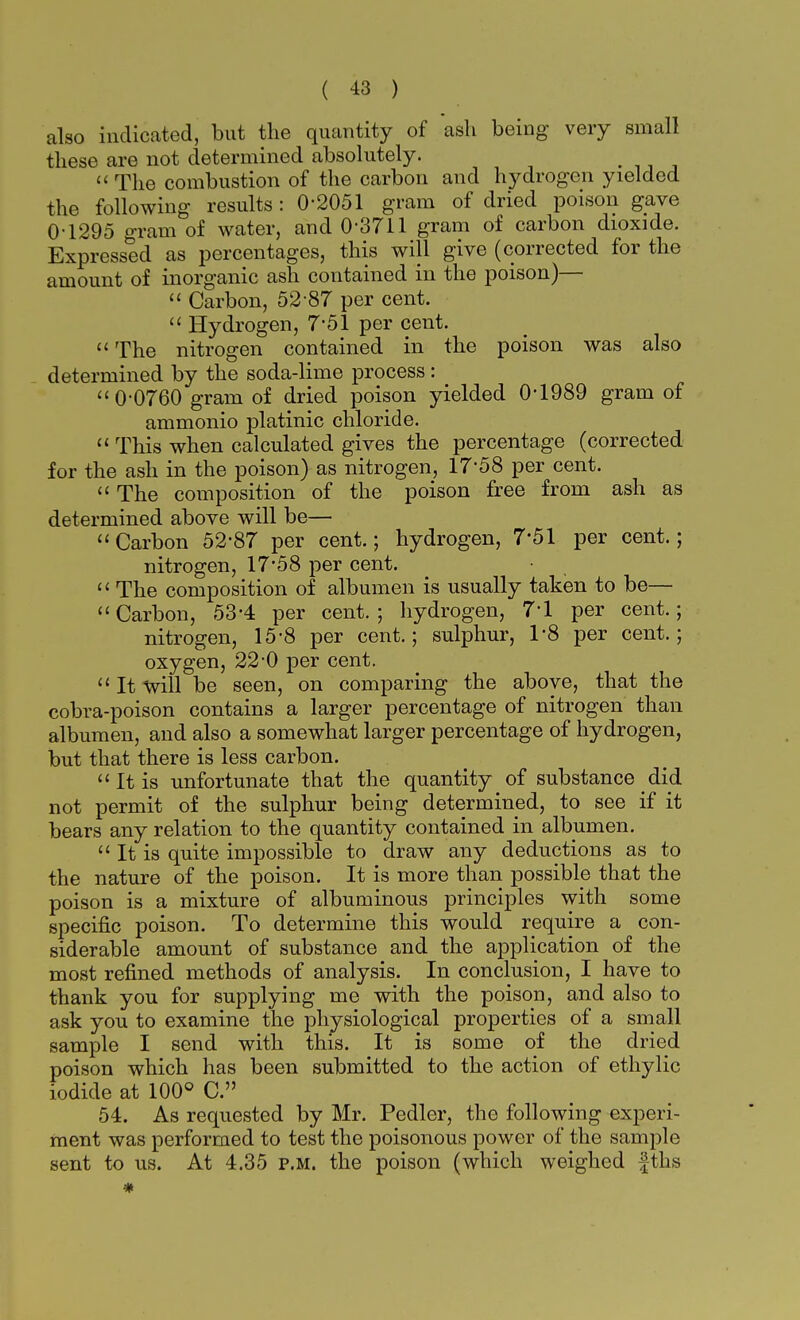 also indicated, but the quantity of ash being very small these are not determined absolutely.  The combustion of the carbon and hydrogen yielded the following results : 0-2051 gram of dried poison gave 0-1295 gram of water, and 0-3711 gram of carbon dioxide. Expressed as percentages, this will give (corrected for the amount of inorganic ash contained in the poison)—  Carbon, 52-87 per cent.  Hydrogen, 7*51 per cent.  The nitrogen contained in the poison was also determined by the soda-lime process : 0-0760 gram of dried poison yielded 0-1989 gram of ammonio platinic chloride.  This when calculated gives the percentage (corrected for the ash in the poison) as nitrogen, 17-58 per cent.  The composition of the poison free from ash as determined above will be— Carbon 52-87 per cent.; hydrogen, 7'51 per cent.; nitrogen, 17'58 per cent.  The composition of albumen is usually taken to be— Carbon, 53'4 per cent.; hydrogen, 7*1 per cent.; nitrogen, 15-8 per cent.; sulphur, 1-8 per cent.; oxygen, 22-0 per cent.  It will be seen, on comparing the above, that the cobra-poison contains a larger percentage of nitrogen than albumen, and also a somewhat larger percentage of hydrogen, but that there is less carbon. It is unfortunate that the quantity of substance _ did not permit of the sulphur being determined, to see if it bears any relation to the quantity contained in albumen.  It is quite impossible to draw any deductions as to the nature of the poison. It is more than possible that the poison is a mixture of albuminous principles with some specific poison. To determine this would require a con- siderable amount of substance and the application of the most refined methods of analysis. In conclusion, I have to thank you for supplying me with the poison, and also to ask you to examine the physiological properties of a small sample I send with this. It is some of the dried poison which has been submitted to the action of ethylic iodide at 100° C. 54. As requested by Mr. Pedler, the following experi- ment was performed to test the poisonous power of the sample sent to us. At 4.35 p.m. the poison (which weighed fths #