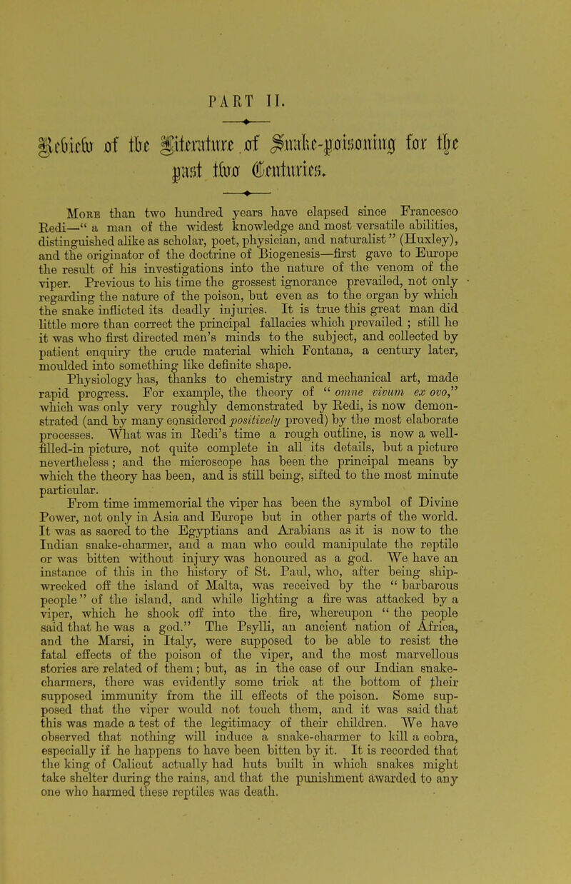 —♦— §Lriririb of tfce literature.0f %mfa-pimhx$ kx tjj* —♦— More than two hundred years have elapsed since Francesco Eedi— a man of the widest knowledge and most versatile abilities, distinguished alike as scholar, poet, physician, and naturalist (Huxley), and the originator of the doctrine of Biogenesis—first gave to Europe the result of his investigations into the nature of the venom of the viper. Previous to his time the grossest ignorance prevailed, not only regarding the nature of the poison, but even as to the organ by which the snake inflicted its deadly injimes. It is true this great man did little more than correct the principal fallacies which prevailed ; still he it was who first directed men's minds to the subject, and collected by patient enquiry the crude material which Fontana, a century later, moidded into something like definite shape. Physiology has, thanks to chemistry and mechanical art, made rapid progress. For example, the theory of  omne vivum ex ovo which was only very roughly demonstrated by Pedi, is now demon- strated (and by many considered positively proved) by the most elaborate processes. What was in Eedi's time a rough outline, is now a well- filled-in picture, not quite complete in all its details, but a picture nevertheless; and the microscope has been the principal means by which the theory has been, and is still being, sifted to the most minute particular. From time immemorial the viper has been the symbol of Divine Power, not only in Asia and Europe but in other parts of the world. It was as saored to the Egyptians and Arabians as it is now to the Indian snake-charmer, and a man who could manipulate the reptile or was bitten without injury was honoured as a god. We have an instance of this in the history of St. Paul, who, after being ship- wrecked off the island of Malta, was received by the  barbarous people of the island, and while lighting a fire was attacked by a viper, which he shook off into the fire, whereupon the people said that he was a god. The Psylli, an ancient nation of Africa, and the Marsi, in Italy, were supposed to be able to resist the fatal effects of the poison of the viper, and the most marvellous stories are related of them; but, as in the case of our Indian snake- charmers, there was evidently some trick at the bottom of their supposed immunity from the ill effects of the poison. Some sup- posed that the viper would not touch them, and it was said that this was made a test of the legitimacy of their children. We have observed that nothing will induce a snake-charmer to kill a cobra, especially if ho happens to have been bitten by it. It is recorded that the king of Calicut actually had huts built in which snakes might take shelter during the rains, and that the punishment awarded to any one who harmed these reptiles was death.