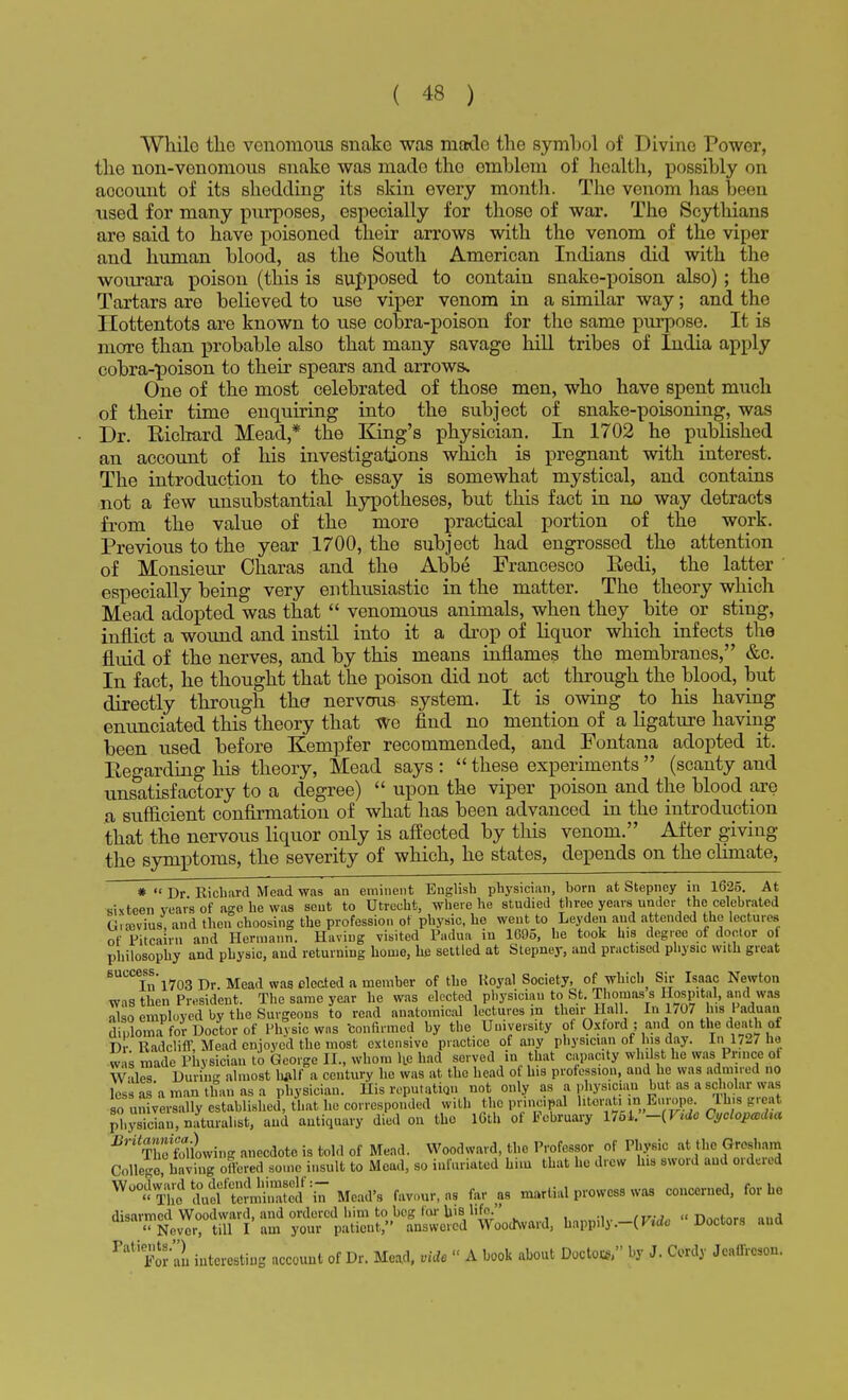 Whilo the venomous snake was made the symhol of Divine Power, the non-venomous snake was mado tho omhleni of health, possibly on account of its shedding its skin every month. The venom has boon used for many purposes, especially for those of war. The Scythians are said to have poisoned their arrows with the venom of the viper and human blood, as the South American Indians did with the wourara poison (this is supposed to contain snake-poison also) ; the Tartars are believed to use viper venom in a similar way; and the Hottentots are known to use cobra-poison for the same purpose. It is more than probable also that many savage hill tribes of India apply cobra-poison to their spears and arrows. One of the most celebrated of those men, who have spent much of their time enquiring into the subject of snake-poisoning, was Dr. Eichard Mead* the King's physician. In 1702 he published an account of his investigations which is pregnant with interest. The introduction to the- essay is somewhat mystical, and contains not a few unsubstantial hypotheses, but this fact in no way detracts from the value of the more practical portion of the work. Previous to the year 1700, the subject had engrossed the attention of Monsieur Charas and the Abbe Francesco Eedi, the latter especially being very enthusiastic in the matter. The theory which Mead adopted was that  venomous animals, when they bite or sting, inflict a wound and instil into it a drop of liquor which infects the fluid of the nerves, and by this means inflames the membranes, &c. In fact, he thought that the poison did not act through the blood, but directly through the nervous system. It is owing to his having enunciated this theory that We find no mention of a ligature having been used before Kempfer recommended, and Fontana adopted it. Regarding his theory, Mead says :  these experiments  (scanty and unsatisfactory to a degree)  upon the viper poison and the blood are a sufficient confirmation of what has been advanced in the introduction that the nervous liquor only is affected by this venom. After giving the symptoms, the severity of which, he states, depends on the climate, *  Dr Eichard Mead was an eminent English physician, born at Stepney in 1625. At sixteen year's of age he was sent to Utrecht, where he studied three years under the celebrated Gnavitw, and then choosing the profession of physic, he went to Leyden and attended the lectures of Pitcairn and Hermann. Having visited Padua in 1095, he took his degree of doctor of philosophy and physic, and returning home, he settled at Stepney, and practised physic with great BUCCefnl703 Dr. Mead was elected a member of the Royal Society, of which Sir Isaac Newton was then President. The same year he was elected physician to St. Thomas s Hospital, and was algo employed by the Surgeons to read anatomical lectures in their Hall In 1707 his Haduan diploma for Doctor of Physic was -confirmed by the University of Oxford ; and on the death of p. . Radcliff Mead enioyed the most extensive practice of any physician of his day. In 1727 he was made Physician to George II., whom lLe had served in that capacity whilst he was Prince ol Wales During almost h*lf a century he was at the head of his profession, and he was admired no less as'a man than as a physician. His reputation not only as a physician but as a scholar was so universally established, that he corresponded with the principal literati in Europe, lh.s greal physician, naturalist, and antiquary died on the iCth of February l754.-(F«fe Cj,clopceJ:a BHSSowing anecdote is told of Mend. Woodward, the Professor of Physic at the Gmfattj Collie, having olered some insult to Mead, so infuriated him that he drew his sword and ordered ™0°h£t™tt£Ztl* Mead's favour, as far ag martial prowess was concerned, for he disarmed Woodward, and ordered him to beg l<ir Ins lit'-. t».«i»_« „„a Never; W I am your patient, answered Woodward, happily.-(F«fc> Doctors and PatiFor''au interesting account of Dr. Mead, vide  A book about Doctor by J. Cordy Jcaffrcson.