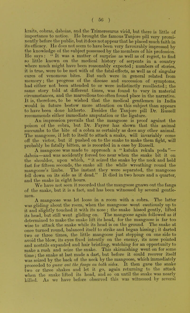 kraits, cobras, daboias, and the Trimeresurus virid, but there is little of importance to notice. lie brought the famous Tanjore pill very promi- nently before the public, but it does not appear that he placed much faith in its efficacy. He does not seem to have been very favourably impressed by the knowledge of the subject possessed by the members of his profession. He says : It was a matter of surprise as well as of regret, to find so little known on the medical history of serpents in a country where much might have been reasonably expected; numbers of stories, it is true, were to be met with of the fatal-effects, as well as of singular cures of venomous bites. But such were in general related from memory; the progress of the disease and succession of symptoms, had either not been attended to or were indistinctly recollected; the same story told at different times, was found to vary in material circumstances, and the marvellous too often found place in the narrative. It is, therefore, to be wished that the medical gentlemen in India would in future bestow more attention on this subject than appears to have been done hitherto. Besides the Tanjore pill Dr. Russell recommends either immediate amputation or the ligature. An impression prevails that the mangoose is proof against the poison of the cobra, but Dr. Fayrer has shown that this animal succumbs to the bite of a cobra as certainly as does any other animal. The mangoose, if left to itself to attack a snake, will invariably come off the victor, but if pushed on to the snake to make them fight, will probably be fatally bitten, as is recorded in a case by Russell. A mangoose was made to approach a  katuka rekula poda— daboia—and was accidently forced too near when the snake bit it on the shoulder, upon which,  it seized the snake by the neck and held fast for fifteen seconds, the snake all the while wreathing round the mangoose's limbs. The instant they were separated, the mangoose fell down on its side as if dead. It died in two hours and a quarter, and the snake in eight hours. We have not seen it recorded that the mangoose gnaws out the fangs of the snake, but it is a fact, and has been witnessed by several gentle- men. A mangoose was let loose in a room with a cobra. The latter was gliding about the room, when the mangoose went cautiously up to it and slightly touched it with its nose ; the snake hissed gently, lifted its head, but still went gliding on. The mangoose again followed as if determined to make the snake lift its head, for the mangoose is far too wise to attack the snake while its head is on the ground. The snake at once turned round, balanced itself to strike and began hissing; it darted two or three times, the little mangoose just stepping on one side to avoid the blow, its eyes fixed intently on the enemy, its nose pointed and nostrils expanded and hair bristling, watching for an opportunity to make a rush and seize the snake. This skirmishing went on for some time; the snake at last made a dart, but before it could recover itself was seized by the back of the neck by the mangoose, which immediately proceeded to gnaw out the fangs on both sides. It then gave the snake two or three shakes and let it go, again returning to the attack when the snake lifted its head, and so on until the snake was nearly killed. As we have before observed this was witnessed by several