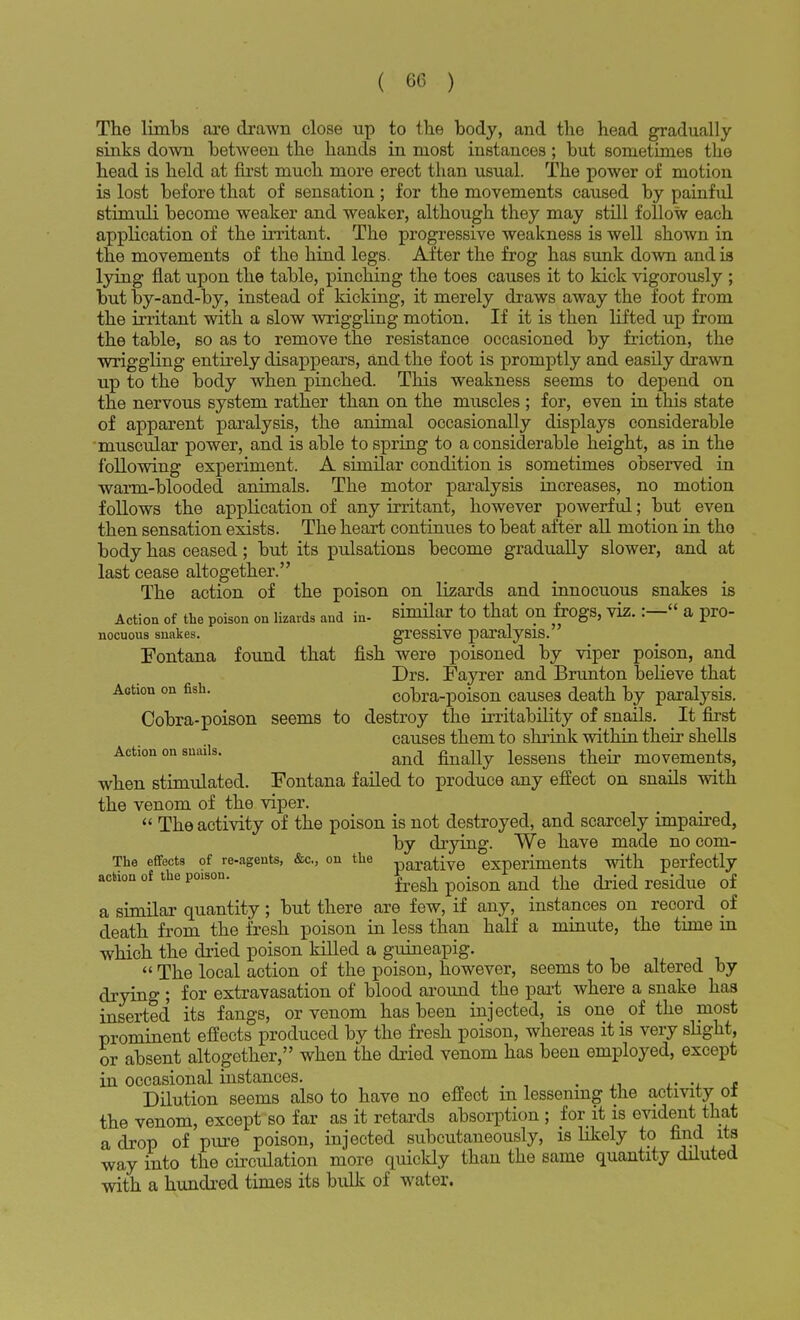 The limbs are drawn close up to the body, and the head gradually sinks down between the hands in most instances; but sometimes the head is held at first much more erect than usual. The power of motion is lost before that of sensation ; for the movements caused by painful stimuli become weaker and weaker, although they may still follow each application of the irritant. The progressive weakness is well shown in the movements of the hind legs. After the frog has sunk down and is lying flat upon the table, pinching the toes causes it to kick vigorously ; but by-and-by, instead of kicking, it merely draws away the foot from the irritant with a slow wriggling motion. If it is then lifted up from the table, so as to remove the resistance occasioned by friction, the wriggling entirely disappears, and the foot is promptly and easily drawn up to the body when pinched. This weakness seems to depend on the nervous system rather than on the muscles ; for, even in this state of apparent paralysis, the animal occasionally displays considerable muscular power, and is able to spring to a considerable height, as in the following experiment. A similar condition is sometimes observed in warm-blooded animals. The motor paralysis increases, no motion follows the application of any irritant, however powerful; but even then sensation exists. The heart continues to beat after all motion in the body has ceased; but its pulsations become gradually slower, and at last cease altogether. The action of the poison on lizards and innocuous snakes is Action of the poison on lizards and in- similar to that on frogs, viz. :— a pro- nocuous snakes. gressive paralysis. Fontana found that fish were poisoned by viper poison, and Drs. Fayrer and Brunton believe that Action on fish. cobra-poison causes death by paralysis. Cobra-poison seems to destroy the irritability of snails. It first causes them to shrink within their shells Action on snails. and legsens t}ieir m0vemente, when stimulated. Fontana failed to produce any effect on snails with the venom of the viper.  The activity of the poison is not destroyed, and scarcely impaired, by drying. We have made no com- The effects of re-agents, &c, on the parative experiments with perfectly action of the poison. ^ ^ ^ Qf a similar quantity; but there are few, if any, instances on record of death from the fresh poison in less than half a minute, the time in which the dried poison killed a guineapig.  The local action of the poison, however, seems to be altered by drying ; for extravasation of blood around the part where a snake has inserted its fangs, or venom has been injected, is one of the most prominent effects produced by the fresh poison, whereas it is very slight, or absent altogether, when the dried venom has been employed, except in occasional instances. Dilution seems also to have no effect m lessening the activity ol the venom, except so far as it retards absorption ; for it is evident that a drop of pure poison, injected subcutaneously, is likely to find its way into the circulation more quickly than the same quantity diluted with a hundred times its bulk of water.