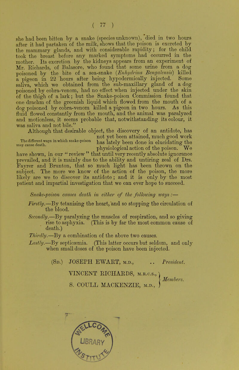 Bhe had been bitten by a 6nake (speciesunknown), died in two hours after it had partaken of the milk, shows that the poison is excreted by the mammary glands, and with considerable rapidity; for the child took the breast before any marked symptoms had occurred in the mother. Its excretion by the kidneys appears from an experiment of Mr. Kichards, of Balasore, who found that some urine from a dog poisoned by the bite of a sea-snake (Enhydrina Bengalensis) killed a pigeon in 22 hours after being hypodermically injected. Some saliva, which we obtained from the sub-maxillary gland of a dog poisoned by cobra-venom, had no effect when injected under the skin of the thigh of a lark; but the Snake-poison Commission found that one drachm of the greenish liquid which flowed from the mouth of a dog poisoned by cobra-venom killed a pigeon in two hours. As this fluid flowed constantly from the mouth, and the animal was paralyzed and motionless, it seems probable that, notwithstanding its colour, it was saliva and not bile. Although that desirable object, the discovery of an antidote, has not yet been attained, much good work The different ways in which snake-poison has j t j been done j elucidating the may cause death. . J, . . . . S„ physiological action oi the poison. We have shown, in our  review  that until very recently absolute ignorance prevailed, and it is mainly due to the ability and untiring zeal of Drs. Fayrer and Brunton, that so much light has been thrown on the subject. The more we know of the action of the poison, the more likely are we to discover its antidote ; and it is only by the most patient and impartial investigation that we can ever hope to succeed. Snake-poison causes death in either of the following ways:— Firstly.—By tetanising the heart, and so stopping the circulation of the blood. Secondly.—By paralyzing the muscles of respiration, and so giving rise to asphyxia. (This is by far the most common cause of death.) Thirdly.—By a combination of the above two causes. Lastly.—By septicaemia. (This latter occurs but seldom, and only when small doses of the poison have been injected. (Sd.) JOSEPH EWART, m.d., .. President. VINCENT KICHARDS, m.r.c.s., \ > Members. S. COULL MACKENZIE, m.d., )