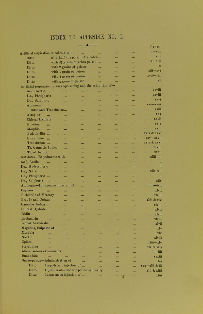 Page. Artificial respiration iu cobra-bite ... ■•• ■•■ 1—VM| Ditto with half the poison of a cobra... ... vl Ditto with 2J grains of cobra-poison ... ... ••• x—xhi Ditto with 2 grains of poison ... ... ••• x Ditto with 1 grain of poison ... ... •» xiii—xvi Ditto with i grain of poison ... ... ••• xv» Xlx Ditto with | grain of poison ... ... ••• X!t Artificial respiration in snake-poisoning and the exhibition of— Acid, Acetic ... ... ... - - ••• xxviii Do., Phosphoric ... ... ••• •■• - , xxviii Do., Sulphuric ... ... »• ••• - xxvi Ammonia ... ... ••• ••■ ••• ••■ XX1 xxm Ditto and Transfusion... ... ... ••• ••• xxiii Atropine ... ... ••• ••• ■•• ••• xxx Chloral Hydrate ... ... ... ... - v» Emetine ... ... ... — >•• •■• xx'x Morpbia ... ... ... •■• ••• •» xxul Podophyllin ... ... ••• ... xx'x & xxxi Strychnine ... ... ... ... ... ... xxv—xxvii Transfusion ... ... ... ... ... ... xxiv & xxxi Tr. Cannabis Indica ... ... ... ... ... xxviii Tr. of Iodine ... ... ... ... ... xxxii Antidotes—Experiments with ... ... ... ... xliii—li Acid, Acetic ... ... ... ... ... ... 1 Do., Hydrochloric ... ... ... ... ... 1 Do., Nitric ... ... ... ... ... ... xlix & 1 Do., Phosphoric ... ... ... ... ... ... 1 Do., Sulphuric ... ... ... ... ... ... xlix Ammonia—Iutravenous injection of ... ... .. .,, liii—lvii Baptisin ... ... ... ... ... ... xlvii Bichloride of Mercury ... ... ... ... ... xlviii Brandy and Opium ... ... ... ... ... xliii & xlv Cannabis Indica ... ... ... ... ... ... xlviii Chloral Hydrate ... ... ... ... ... ... xlvii Iridin... ... ... ... ... .,, ... xlvii Leptandrin ... ... ... ... ... .., xlviii Liquor Arsenicalis ... ... ... ... ,.. xlvii Magnesia, Sulphate of ... ... .,, ... .,, xlv Morphia ... ... ... ... ... ,.. xlv Nicotin ... ... ... ... ,,. .,. xlviii Opium ... ... ... ... .. ,,. xliii—xlv Strychnine ... ... ... ... ,., .,, xlv & xlvi Miscellaneous experiments ... ... ... ... ... ]j—lii. Snake-bite ... ... ... ... ... ... xxxiii Snake-poison—Administration of ... ... „, ... ]ijj Ditto Hypodermic injection of ... ... ,,. ,,, xxx—xlii & lii Ditto Injection of—into the peritoneal cavity .,, ... xlii & xliii Ditto Intravenous injection of ... ... ... k ,,, xliii