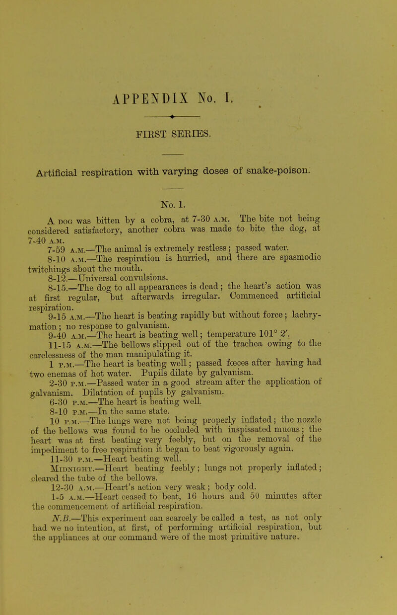 APPENDIX No. ♦ FIRST SERIES. 1. Artificial respiration with varying doses of snake-poison. No. 1. A dog was bitten by a cobra, at 7-30 a.m. The bite not being considered satisfactory, another cobra was made to bite the dog, at 7-40 a.m. 7- 59 a.m.—The animal is extremely restless; passed water. 8- 10 a.m.—The respiration is hurried, and there are spasmodic twitchings about the mouth. 8-12.—Universal convulsions. 8- 15.—The dog to all appearances is dead; the heart's action was at first regular, but afterwards irregular. Commenced artificial respiration. 9- 15 a.m.—The heart is beating rapidly but without force; lachry- mation; no response to galvanism. 9-40 a.m.—The heart is beating well; temperature 101° 2'. 11-15 a.m.—The bellows slipped out of the trachea owing to the carelessness of the man manipulating it. 1 P<M<—The heart is beating well; passed foeces after having had two enemas of hot water. Pupils dilate by galvanism. 2-30 p.m.—Passed water in a good stream after the application of galvanism. Dilatation of pupils by galvanism. 6-30 p.m.—The heart is beating well. 8-10 p.m.—In the same state. 10 p.m.—The lungs were not being properly inflated; the nozzle of the bellows was found to be occluded with inspissated mucus; the heart was at first beating very feebly, but on the removal of the impediment to free respiration it began to beat vigorously again. 11- 30 p.m.—Heart beating well. Midnight.—Heart beating feebly; lungs not properly inflated; cleared the tube of the bellows. 12- 30 a.m.—Heart's action very weak ; body cold. [_5 AtM.—Heart ceased to beat, 16 hours and 5U minutes after the commencement of artificial respiration. N.B.—This experiment can scarcely be called a test, as not only had we no intention, at first, of performing artificial respiration, but the appliances at our command were of the most primitive nature.