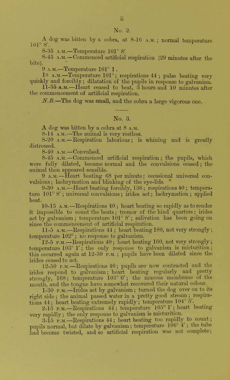 No. 2. A dog was bitten by a cobra, at 8-16 a.m. ; normal temperature 101° 8'. 1 8-35 a.m.—Temperature 101° 8'. 8-45 a.m.—Commenced artificial respiration (29 minutes after tbe bite). 9 a.m.—Temperature 101° 1. 10 a.m.—Temperature 101°; respirations 44 ; pulse beating very quickly and forcibly; dilatation of tbe pupils in response to galvanism. 11-55 a.m.—Heart ceased to beat, 3 bours and 10 minutes after tbe commencement of artificial respiration. N.B.—Tbe dog was small, and tbe cobra a large vigorous one. No. 3. A dog was bitten by a cobra at 8 a.m. 8-14 a.m.—Tbe animal is very restless. 8-20 a.m.—Respiration laborious; is wbining and is greatly distressed. 8-40 a.m.—Convulsed. 8- 45 a.m.—Commenced artificial respiration ; tbe pupils, wbich were fully dilated, became normal and tbe convulsions ceased; the animal then appeared sensible. 9 a.m.—Heart beating 68 per minute; occasional universal con- vulsions ; lacbrymation and blinking of tbe eye-lids. 9- 30 a.m.—Heart beating forcibly, 136; respirations 40 ; tempera- ture 101° 8'; universal convulsions; irides act; lacbrymation; applied heat. 10- 15 a.m.—Respirations 40 ; heart beating so rapidly as to render it impossible to count the beats; tremor of the hind quarters; irides act by galvanism ; temperature 101° 8'; salivation has been going on since the commencement of artificial respiration. 11- 5 a.m.—Respirations 44 ; heart beating 180, not very strongly ; temperature 102° ; no response to galvanism. 12- 5 p.m.—Respirations 40 ; heart beating 160, not veiy strongly ; temperature 103° 1'; the only response to galvanism is micturition; this occurred again at 12-30 p.m. ; pupils have been dilated since the irides ceased to act. 12-50 p.m.—Respirations 46; pupils are now contracted and the irides respond to galvanism; heart beating regularly and pretty strongly, 168; temperature 103° 6'; the mucous membrane of the mouth, and the tongue have somewhat recovered their natural colour. 1- 30 p.m.—Irides act by galvanism ; turned the dog over on to its right side ; the animal passed water in a pretty good stream ; respira- tions 44; heart beating extremely rapidly ; temperature 104° 5'. 2- 15 p.m.—Respirations 44; temperature 105° V ;, heart beating- very rapidly; the only response to galvanism is micturition. 3- 15 p.m.—Respirations 44; heart beating too rapidly^ to count; pupils normal, but dilate by galvanism; temperature 106° 4'; the tube had become twisted, and so artificial respiration was not complete;