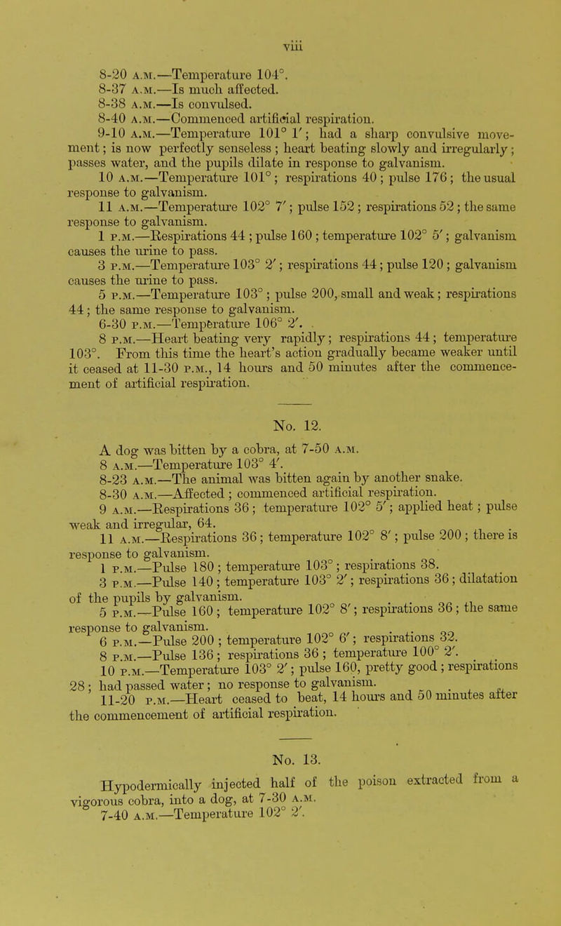 8-20 a.m.—Temperature 104°. 8-37 a.m.—Is much affected. 8-38 a.m.—Is convulsed. 8- 40 a.m.—Commenced artificial respiration. 9- 10 a.m.—Temperature 101° 1'; had a sharp convulsive move- ment ; is now perfectly senseless ; heart beating slowly and irregularly; passes water, and the pupils dilate in response to galvanism. 10 a.m.—Temperature 101°; respirations 40; pulse 176; the usual response to galvanism. 11 a.m.—Temperature 102° 7'; pulse 152 ; respirations 52 ; the same response to galvanism. 1 p.m.—Respirations 44 ; pulse 160 ; temperature 102° 5'; galvanism causes the urine to pass. 3 p.m.—Temperature 103° 2'; respirations 44; pulse 120 ; galvanism causes the urine to pass. 5 p.m.—Temperature 103° ; pulse 200, small and weak; respirations 44; the same response to galvanism. 6-30 p.m.—Temperature 106° 2'. . 8 p.m.—Heart heating very rapidly; respirations 44; temperature 103°. From this time the heart's action gradually became weaker until it ceased at 11-30 p.m., 14 hours and 50 minutes after the commence- ment of artificial respiration. No. 12. A dog was bitten by a cobra, at 7-50 a.m. 8 a.m.—Temperature 103° 4'. 8-23 a.m.—The animal was bitten again by another snake. 8-30 a.m.—Affected ; commenced artificial respiration. 9 a.m.—Respirations 36 ; temperature 102° 5'; applied heat; pulse weak and irregular, 64. 11 a.m.—Respirations 36; temperature 102° 8'; pulse 200 ; there is response to galvanism. 1 PM,—Pulse 180 ; temperature 103° ; respirations 38. 3 p.m.—Pulse 140; temperature 103° 2'; respirations 36; dilatation of the pupils by galvanism. 5 p.M.—Pulse 160; temperature 102° 8'; respirations 36; the same response to galvanism. 6 p.m.—Pulse 200 ; temperature 102° 6 ; respirations^. 8pm —Pulse 136 ; respirations 36 ; temperature 100° 2'. 10 p.m.—Temperature 103° 2'; pulse 160, pretty good ; respirations 28 ; had passed water; no response to galvanism. ^ 11-20 p.m.—Heart ceased to beat, 14 hours and 50 minutes alter the commencement of artificial respiration. No. 13. Hypodermically injected half of the poison extracted from a vigorous cobra, into a dog, at 7-30 a.m.