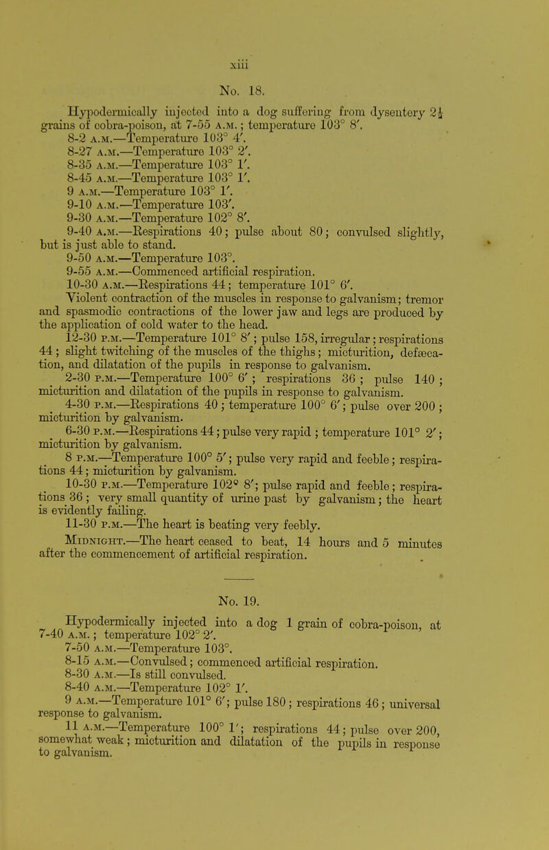 No. 18. Hypoderrnically injected into a dog suffering from dysentery 2£ grains of cobra-poison, at 7-55 a.m. ; temperature 103° 8'. 8-2 a.m.—Temperature 103° 4'. 8-27 a.m.—Temperature 103° 2'. 8-35 a.m.—Temperature 103° 1'. 8- 45 a.m.—Temperature 103° 1'. 9 a.m.—Temperature 103° V. 9- 10 a.m.—Temperature 103'. 9-30 a.m.—Temperature 102° 8'. 9-40 a.m.—Respirations 40; pulse about 80; convulsed slightly, but is just able to stand. 9-50 a.m.—Temperature 103°. 9- 55 a.m.—Commenced artificial respiration. 10- 30 a.m.—Respirations 44; temperature 101° 6'. Yiolent contraction of the muscles in response to galvanism; tremor and spasmodic contractions of the lower jaw and legs are produced by the application of cold water to the head. 12-30 p.m.—Temperature 101° 8'; pulse 158, irregular; respirations 44; slight twitching of the muscles of the thighs; micturition, defeca- tion, and dilatation of the pupils in response to galvanism. 2-30 p.m.—Temperature 100° 6'; respirations 36 ; pulse 140 ; micturition and dilatation of the pupils in response to galvanism. 4-30 p.m.—Respirations 40; temperature 100° 6'; pulse over 200 ; micturition by galvanism. 6-30 p.m.—Respirations 44; pulse very rapid ; temperature 101° 2'; micturition by galvanism. 8 p.m.—Temperature 100° 5'; pulse very rapid and feeble; respira- tions 44; micturition by galvanism. 10- 30 p.m.—Temperature 102° 8'; pulse rapid and feeble; respira- tions 36 ; very small quantity of urine past by galvanism; the heart is evidently failing. 11- 30 p.m.—The heart is beating very feebly. Midnight.—The heart ceased to beat, 14 hours and 5 minutes after the commencement of artificial respiration. No. 19. Hypodermically injected into a dog 1 grain of cobra-poison, at 7-40 a.m. ; temperature 102° 2'. 7- 50 a.m.—Temperature 103°. 8- 15 a.m.—Convulsed; commenced artificial respiration. 8-30 a.m.—Is still convulsed. 8-40 a.m.—Temperature 102° 1'. 9 a.m.—Temperature 101° 6'; pulse 180; respirations 46; universal response to galvanism. 11 a.m.—Temperature 100° 1'; respirations 44; pulse over 200, somewhat weak; micturition and dilatation of the pupils in response to galvanism.