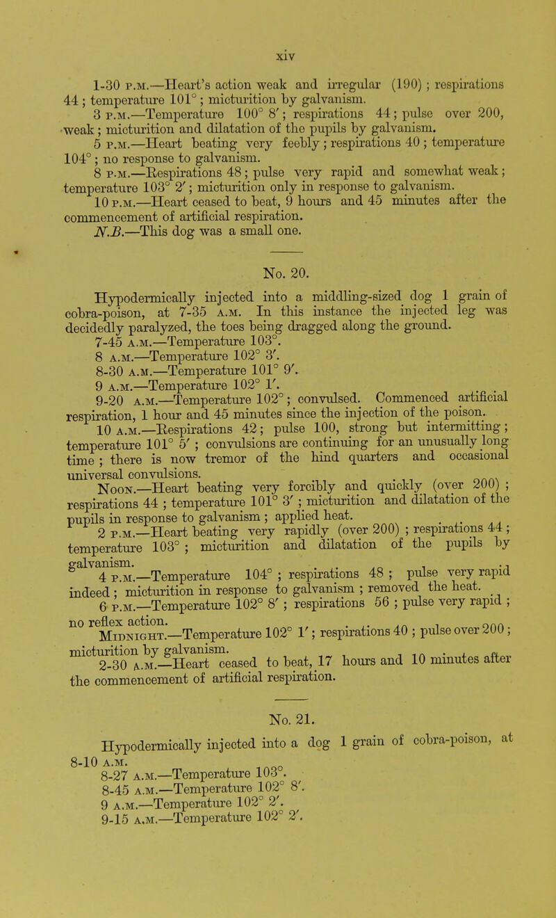 1-30 p.m.—Heart's action weak and irregular (190) ; respirations 44 ; temperature 101° ; micturition by galvanism. 3 P<M,—Temperature 100° 8'; respirations 44; pulse over 200, •weak; micturition and dilatation of the pupils by galvanism. 5 p.m.—Heart beating very feebly ; respirations 40 ; temperature 104°; no response to galvanism. 8 p.m.—Eespirations 48; pulse very rapid and somewhat weak; temperature 103° 2'; micturition only in response to galvanism. 10 p.m.—Heart ceased to beat, 9 hours and 45 minutes after the commencement of artificial respiration. N.J3,—This dog was a small one. No. 20. Hypodermically injected into a middling-sized dog 1 grain of cobra-poison, at 7-35 a.m. In this instance the injected leg was decidedly paralyzed, the toes being dragged along the ground. 7- 45 a.m.—Temperature 103°. 8 a.m.—Temperature 102° 3'. 8- 30 a.m.—Temperature 101° 9'. 9 a.m.—Temperature 102° 1'. 9- 20 a.m.—Temperature 102°; convulsed. Commenced artificial respiration, 1 hour and 45 minutes since the injection of the poison. 10 a.m.—Eespirations 42; pulse 100, strong but intermitting; temperature 101° 5' ; convulsions are continuing for an unusually long time ; there is now tremor of the hind quarters and occasional universal convulsions. . Noon.—Heart beating very forcibly and quickly (over ; respirations 44 ; temperature 101° 3' ^micturition and dilatation of the pupils in response to galvanism ; applied heat. 2 p.m.—Heart beating very rapidly (over 200) ; respirations 44 ; temperature 103° ; micturition and dilatation of the pupils by galvanism. . . ., 4 p.m.—Temperature 104° ; respirations 48 ; pulse very rapid indeed ; micturition in response to galvanism ; removed the heat. 6 p.m.—Temperature 102° 8' ; respirations 56 ; pulse very rapid ; no reflex action. . onn Midnight.—Temperature 102° 1'; respirations 40 ; pulse over 200; micturition by galvanism. . 2-30 *.m.—Heart ceased to beat, 17 hours and 10 minutes after the commencement of artificial respiration. No. 21. Hypodermically injected into a dog 1 grain of cobra-poison, at 8-10 A.M. 8-27 a.m.—Temperature 103 . 8- 45 a.m.—Temperature 102° 8'. 9 a.m.—Temperature 102° 2'.