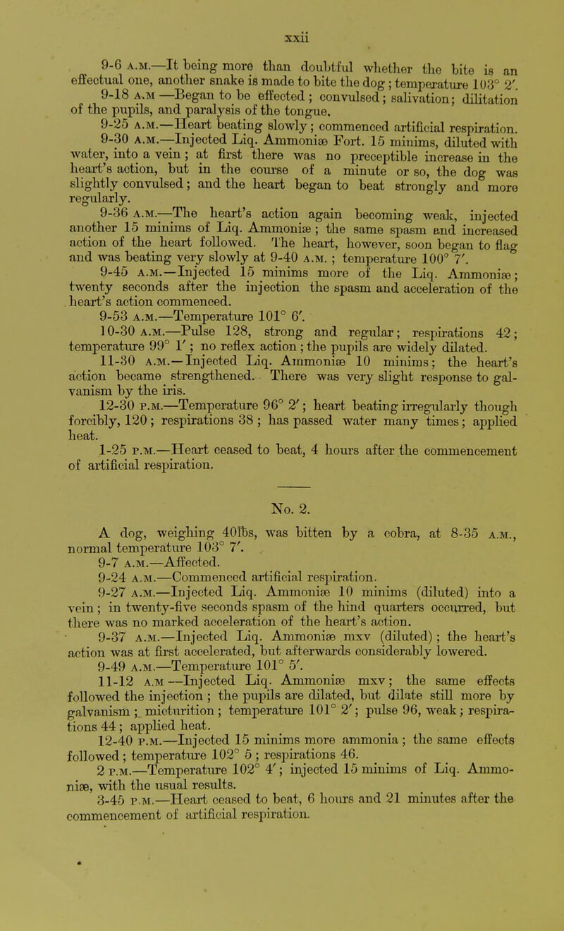 9-6 a.m.—It being more than doubtful whether the bite is an effectual one, another snake is made to bite the dog; temperature 103° 2'. 9-18 a.m —Began to be effected ; convulsed; salivation; dilitation of the pupils, and paralysis of the tongue. 9-25 a.m.—Heart beating slowly; commenced artificial respiration. 9-30 a.m.—Injected Liq. Ammonise Fort. 15 minims, diluted with water, into a vein ; at first there was no preceptible increase in the heart's action, but in the course of a minute or so, the dog was slightly convulsed; and the heart began to beat strongly and more regularly. 9-36 a.m.—The heart's action again becoming weak, injected another 15 minims of Liq. Ammonise ; the same spasm and increased action of the heart followed. The heart, however, soon began to flag and was beating very slowly at 9-40 a.m. ; temperature 100° 7. 9-45 a.m.—Injected 15 minims more of the Liq. Ammonias; twenty seconds after the injection the spasm and acceleration of the heart's action commenced. 9- 53 a.m.—Temperature 101° 6'. 10- 30 a.m.—Pulse 128, strong and regular; respirations 42; temperature 99° 1'; no reflex action; the pupils are widely dilated. 11- 30 a.m.—Injected Liq. Ammonise 10 minims; the heart's action became strengthened. There was very slight response to gal- vanism by the iris. 12- 30 p.m.—Temperature 96° 2'; heart beating irregularly though forcibly, 120 ; respirations 38 ; has passed water many times; applied heat. 1-25 p.m.—Heart ceased to beat, 4 hours after the commencement of artificial respiration. No. 2. A dog, weighing 401hs, was bitten by a cobra, at 8-35 a.m., normal temperature 103° 7'. 9-7 a.m.—Affected. 9-24 a.m.—Commenced artificial respiration. 9-27 a.m.—Injected Liq. Ammonise 10 minims (diluted) into a vein; in twenty-five seconds spasm of the hind quarters occurred, but there was no marked acceleration of the heart's action. 9-37 a.m.—Injected Liq. Ammonise nixv (diluted); the heart's action was at first accelerated, but afterwards considerably lowered. 9-49 a.m.—Temperature 101° 5'. 11- 12 a.m—Injected Liq. Ammonise mxv; the same effects followed the injection ; the pupils are dilated, but dilate still more by galvanism \_ micturition ; temperature 101° 2'; pulse 96, weak; respira- tions 44; applied heat. 12- 40 p.m.—Injected 15 minims more ammonia ; the same effects followed; temperature 102° 5 ; respirations 46. 2 p.m.—Temperature 102° 4'; injected 15 minims of Liq. Ammo- nise, with the usual results. 3-45 p.m.—Heart ceased to beat, 6 hours and 21 minutes after the commencement of artificial respiration. »