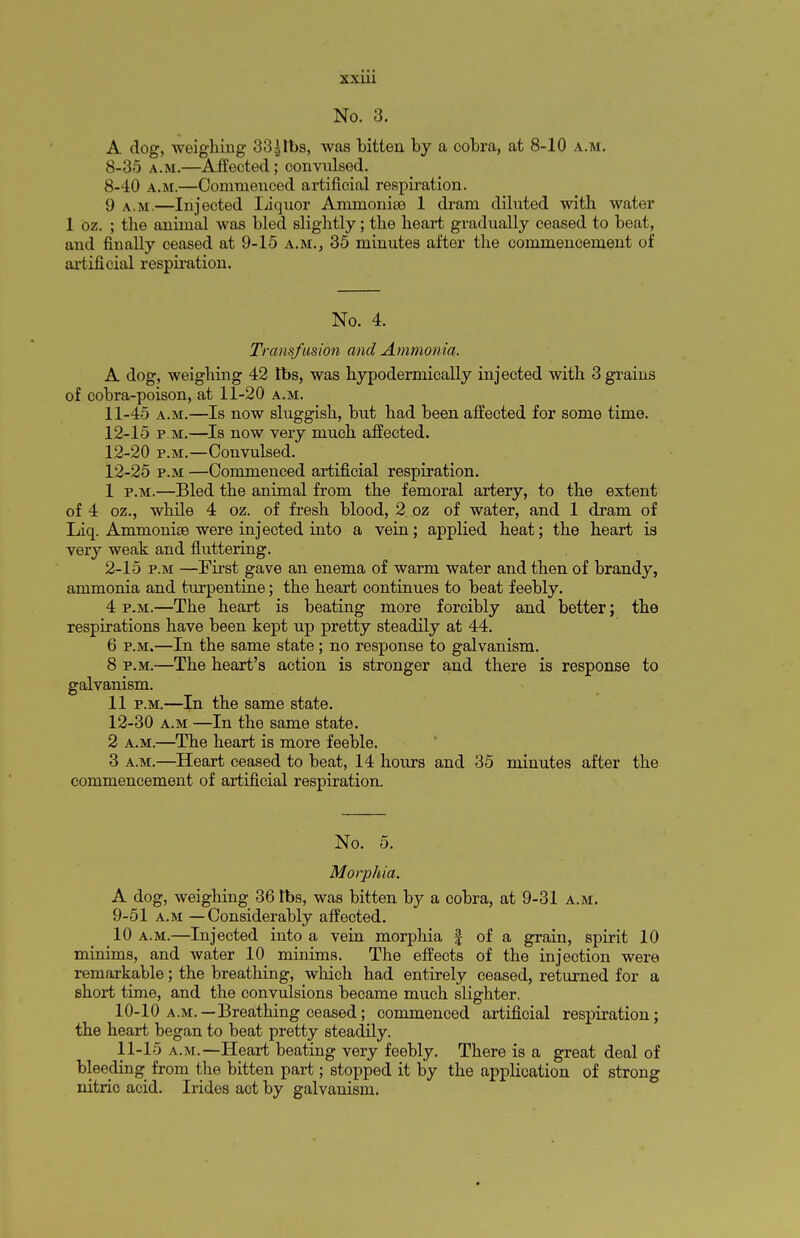 No. 3. A dog, weighing 33|tbs, was bitten by a cobra, at 8-10 a.m. 8-35 a.m.—Affected; convulsed. 8-40 a.m.—Conmienced artificial respiration. 9 A.M.—Injected liquor Ammonite 1 dram diluted with water 1 oz. ; the animal was bled slightly; the heart gradually ceased to beat, and finally ceased at 9-15 a.m., 35 minutes after the commencement of artificial respiration. No. 4. Transfusion and Ammonia. A dog, weighing 42 lbs, was hypodermieally injected with 3 grains of cobra-poison, at 11-20 a.m. 11- 45 a.m.—Is now sluggish, but had been affected for some time. 12- 15 p.m.—Is now very much affected. 12-20 p.m.—Convulsed. 12-25 p.m —Commenced artificial respiration. 1 p.m.—Bled the animal from the femoral artery, to the extent of 4 oz., while 4 oz. of fresh blood, 2 oz of water, and 1 dram of Liq. Ammonise were injected into a vein; applied heat; the heart is very weak and fluttering. 2-15 p.m —First gave an enema of warm water and then of brandy, ammonia and turpentine; the heart continues to beat feebly. 4 p.m.—The heart is beating more forcibly and better; the respirations have been kept up pretty steadily at 44. 6 p.m.—In the same state; no response to galvanism. 8 p.m.—The heart's action is stronger and there is response to galvanism. 11 p.m.—In the same state. 12-30 a.m—In the same state. 2 a.m.—The heart is more feeble. 3 a.m.—Heart ceased to beat, 14 hours and 35 minutes after the commencement of artificial respiration. No. 5. Morphia. A dog, weighing 36 lbs, was bitten by a cobra, at 9-31 a.m. 9- 51 a.m —Considerably affected. 10 a.m.—Injected into a vein morphia f of a grain, spirit 10 minims, and water 10 minims. The effects of the injection were remarkable; the breathing, which had entirely ceased, returned for a short time, and the convulsions became much slighter. 10- 10 a.m.—Breathing ceased; commenced artificial respiration; the heart began to beat pretty steadily. 11- 15 a.m.—Heart beating very feebly. There is a great deal of bleeding from the bitten part; stopped it by the application of strong nitric acid. Irides act by galvanism.