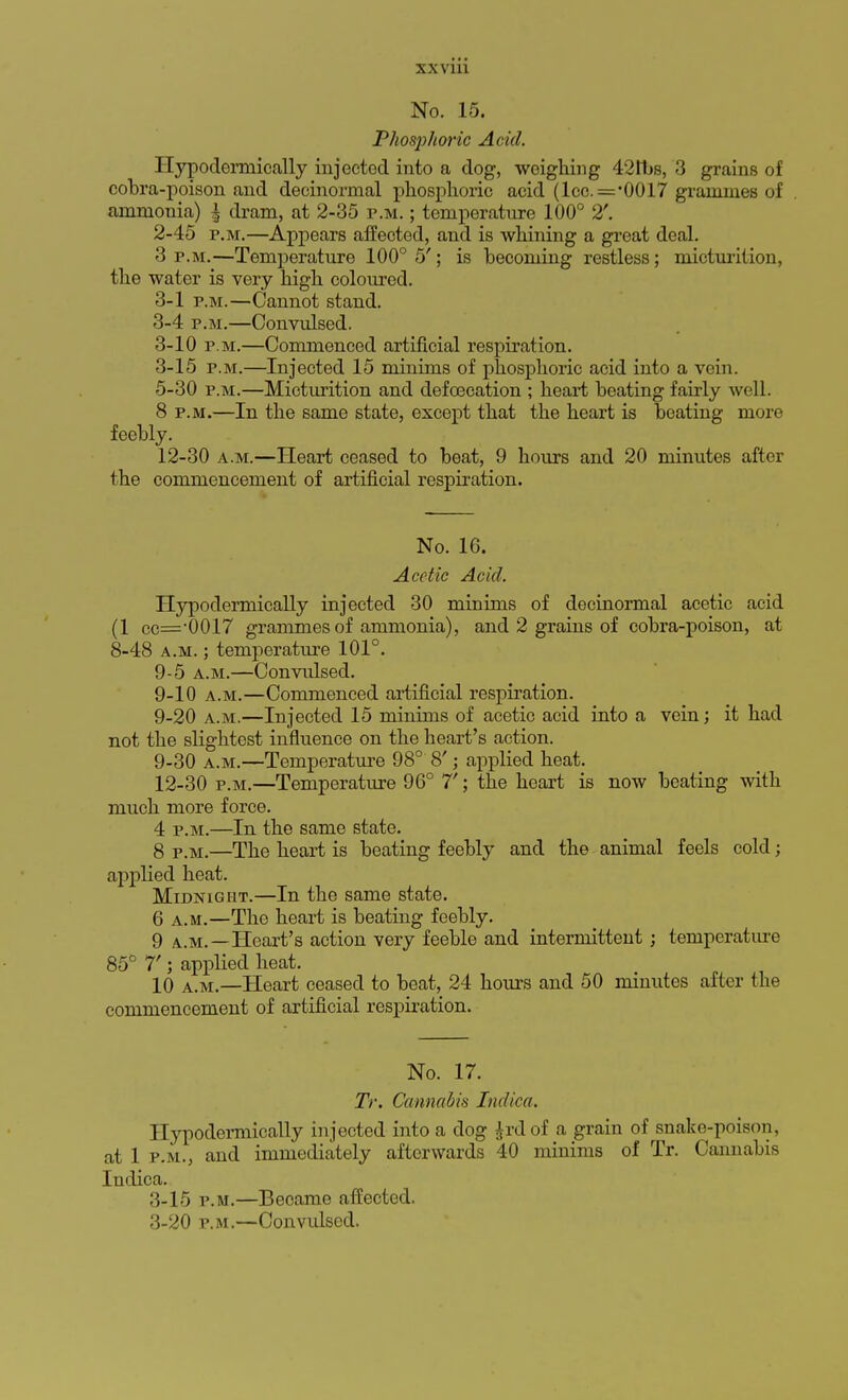 No. 15. Phosphoric Acid. Hypoderniically injected into a dog, weighing 42 lbs, 3 grains of cobra-poison and decinormal phosphoric acid (lcc. ='0017 grammes of ammonia) \ dram, at 2-35 p.m. ; temperature 100° 2'. 2- 45 p.m.—Appears affected, and is whining a great deal. 3 p.m.—Temperature 100° 5'; is becoming restless; micturition, the water is very high coloured. 3- 1 p.m.—Cannot staud. 3-4 p.m.—Convulsed. 3-10 p.m.—Commenced artificial respiration. 3-15 p.m.—Injected 15 minims of phosphoric acid into a vein. 5-30 p.m.—Micturition and defoecation ; heart beating fairly well. 8 p.m.—In the same state, except that the heart is beating more feebly. 12-30 a.m.—Heart ceased to beat, 9 hours and 20 minutes after the commencement of artificial respiration. No. 16. Acetic Acid. Hypodermically injected 30 minims of decinormal acetic acid (1 cc=*0017 grammes of ammonia), and 2 grains of cobra-poison, at 8-48 a.m. ; temperature 101°. 9-5 a.m.—Convulsed. 9-10 a.m.—Commenced artificial respiration. 9-20 a.m.—Injected 15 minims of acetic acid into a vein; it had not the slightest influence on the heart's action. 9-30 a.m.—Temperature 98° 8'; applied heat. 12-30 p.m.—Temperature 96° 7'; the heart is now beating with much more force. 4 p.m.—In the same state. 8 p.m.—The heart is beating feebly and the animal feels cold; applied heat. Midnight.—In the same state. 6 a.m.—The heart is beating feebly. 9 a.m.—Heart's action very feeble and intermittent; temperature 85° 7'; applied heat. 10 a.m.—Heart ceased to beat, 24 hours and 50 minutes after the commencement of artificial respiration. No. 17. Tr. Cannabis Indira. Hypodermically injected into a dog Jrdof a grain of snake-poison, at 1 p.m., and immediately afterwards 40 minims of Tr. Cannabis Indica. 3-15 p.m.—Became affected. 3-20 p.m.—Convulsed.