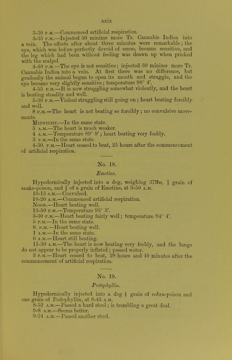 3-30 p.m.—Commenced artificial respiration. 3- 35 p.m.—Injected 30 minims more Tr. Cannabis Indica into a vein. The effects aftor about three minutes were remarkable; the eye, which was before perfectly devoid of sense, became sensitive, and the leg which had been without feeling was drawn up when pricked with the scalpel. 4- 40 p.m.—The eye is not sensitive; injected 30 minims more Tr. Cannabis Indica into a vein. At first there was no difference, but gradually the animal began to open its mouth and struggle, and the eye became very slightly sensitive; temperature 98° 4'. 4- 55 p.m.—It is now struggling somewhat violently, and the heart is beating steadily and well. 5- 30 p.m.—Violent struggling still going on ; heart beating forcibly and well. 8 p.m.—The heart is not beating so forcibly; no convulsive move- ments. Midnight.—In the same state. 5 a.m.—The heart is much weaker. 4 a.m.—Temperature 89° 9'; heart beating very feebly. 3 p.m.—In the same state. 4-30. p.m.—Heart ceased to beat, 25 hours after the commencement of artificial respiration. No. 18. Emetine. Hypodermically injected into a dog, weighing 371bs, | grain of snake-poison, and | of a grain of Emetine, at 9-50 a.m. 10-15 a.m.— Convulsed. 10- 20 a.m.—Commenced artificial respiration. Noon.—Heart beating well. 12-50 p.m.—Temperature 93° 3'. 3-30 p.m.—Heart beating fairly well; temperature 94° 4'. 5 p.m.—In the same state. 8. p.m.—Heart beating well. 1 a.m.—In the same state. 6 a.m.—Heart still beating. 11- 30 a.m.—The heart is now beating very feebly, and the lungs do not appear to be properly inflated ; passed water. 3 p.m.—Heart ceased to beat, 28 hours and 40 minutes after the commencement of artificial respiration. No. 19. Podophyllin. Hypodermically injected into a dog \ grain of cobra-poison and one grain of Podophyllin, at 8-45 a.m. 8- 52 a.m.—Passed a hard stool; is trembling a great deal. 9- 8 a.m.—Seems better. 9-24 a.m.—Passed another stool.